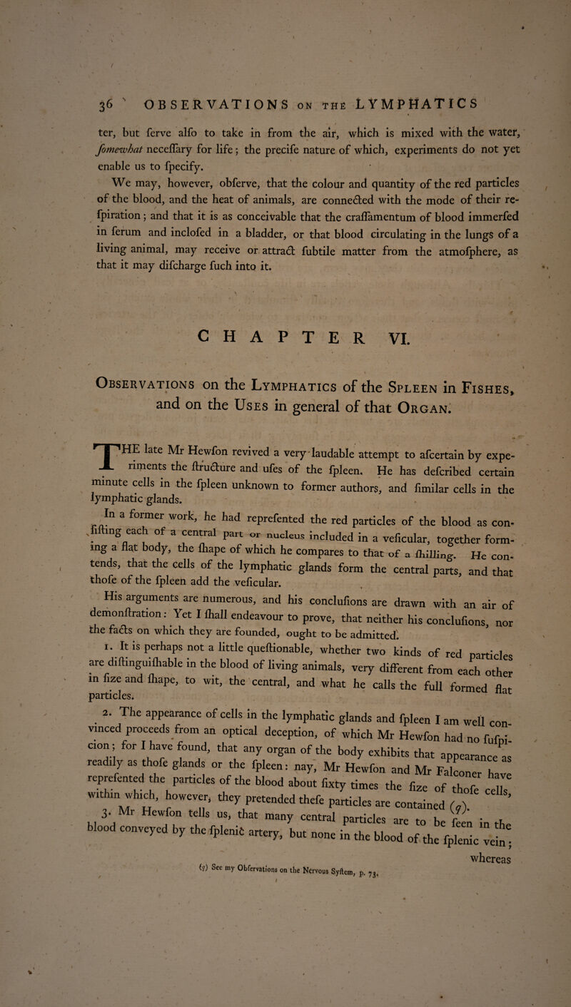 * * ' «• ■ / , ter, but ferve alfo to take in from the air, which is mixed with the water, * ' > , fomewhat necelfary for life; the precife nature of which, experiments do not yet enable us to fpecify. We may, however, obferve, that the colour and quantity of the red particles of the blood, and the heat of animals, are connected with the mode of their re- fpiration; and that it is as conceivable that the crallamentum of blood immerfed in ferum and inclofed in a bladder, or that blood circulating in the lungs of a living animal, may receive or attract fubtile matter from the atmofphere, as that it may difcharge fuch into it. S . i * ■ » ■, I . ' : ■ CHAPTER VI. Observations on the Lymphatics of the Spleen in Fishes, and on the Uses in general of that Organ. HT1 HE late Mr Hewfon revived a very-laudable attempt to afcertain by expe- X riments the ftrudure and ufes of the fpleen. He has defcribed certain mmute cells in the fpleen unknown to former authors, and fimilar cells in the lymphatic glands. In a former work, he had reprefented the red particles of the blood as con- Ji mg each of a central part or nucleus included in a veficular, together form- mg a flat body, the lhape of which he compares to that of a fliilling-. He con* tends, that the cells of the lymphatic glands form the central parts, and that thofe of the fpleen add the veficular. His arguments are numerous, and his conclufions are drawn with an air of demonflration: Yet I fhall endeavour to prove, that neither his conclufions, nor the facts on which they are founded, ought to be admitted. 1. It is perhaps not a little queftionable, whether two kinds of red particles are diftinguifhable in the blood of living animals, very different from each other in ize and flrape, to wit, the central, and what he calls the full formed flit particles. 1 2. The appearance of cells in the lymphatic glands and fpleen I am well con¬ vinced proceeds from an optical deception, of which Mr Hewfon had no fufni- cion • for I have found, that any organ of the body exhibits that appearance as 1 “dS , °r fl f|>W Mr Mr Falconer h,™ repre cored the particles of the blood about Cxty times the fize of thofe cells ...htn winch, however, they pretended thef, pardcles are contained W 3. i Hewfon tells us, that many central particles are to be feen in the blood conveyed by the iplenie artery, but none in the blood of ,he fplenic veb' whereas (?) See my Obfervatfons on the Nervous Syftem, p. 73,