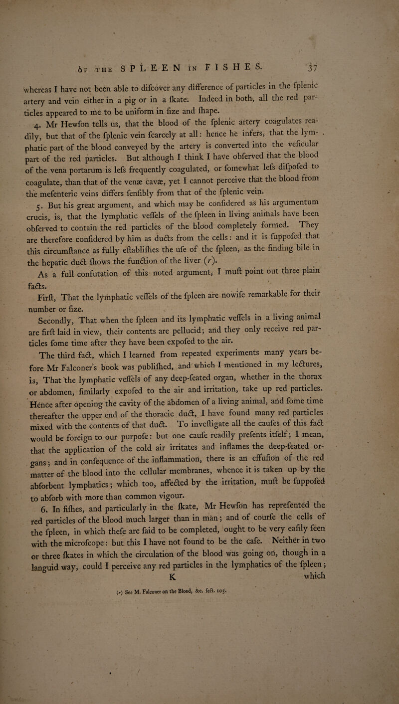 whereas I have not been able to difcover any difference of particles in the fplenic artery and vein either in a pig or in a fkate. Indeed in both, all the red par¬ ticles appeared to me to be uniform in fize and fhape. 4. Mr Hewfon tells us, that the blood of the fplenic artery coagulates rea¬ dily, but that of the fplenic vein fcarcely at all: hence he infers, that the lym- . phatic part of the blood conveyed by the artery is converted into the veficulai part of the red particles. But although I think I have obferved that the blood of the vena portarum is lefs frequently coagulated, or fomewhat lefs difpofed to coagulate, than that of the venae cavae, yet I cannot perceive that the blood from the mefenteric veins differs fenfibly from that of the fplenic vein. 5. But his great argument, and which may be confidered as his aigumentum crucis, is, that the lymphatic vefTels of the fpleen in living animals have been obferved to contain the red particles of the blood completely formed. They are therefore confidered by him as dudts from the cells: and it is fuppofed that this circumflance as fully eftablifhes the ufe of the fpleen, as the finding bile m the hepatic dud {hows the fundion of the liver (r). As a full confutation of this noted argument, I mufl point out three plain fads. ,, . Firft, That the lymphatic veffels of the fpleen are nowife remarkable for their number or fize. Secondly, That when the fpleen and its lymphatic veffels in a living animal are firft laid in view, their contents are pellucid; and they only receive red par¬ ticles fome time after they have been expofed to the air. The third fad, which I learned from repeated experiments many years be¬ fore Mr Falconer’s book was publifhed, and which I mentioned in my lectures, is. That flie lymphatic veflels of any deep-feated organ, whether in the thorax or abdomen, fimilarly expofed to the air and irritation, take up red particles. Hence after opening the cavity of the abdomen of a living animal, and fome time thereafter the upper end of the thoracic duct, I have found many red particles mixed with the contents of that dud. To inveftigate all the caufes of this fad would be foreign to our purpofei but one caufe readily prefents itfelf; I mean, that the application of the cold air irritates and inflames the deep-feated or¬ gans ; and in confequence of the inflammation, there is an effufion of the red matter of the blood into the cellular membranes, whence it is taken up by the abforbent lymphatics; which too, affeded by the irritation, muft be fuppofed to abforb with more than common vigour. 6. In fifties, and particularly in the Ikate, Mr Hewfon has reprefented the red particles of the blood much larger than in man; and of courfe the cells of the fpleen, in which thefe are faid to be completed, ought to be very eafily feen with the microfcope: but this I have not found to be the cafe. Neither in two or three fkates in which the circulation of the blood was going on, though in a languid way, could I perceive any red particles in the lymphatics of the fpleen •, K which (r) See M, Falconer on the Blood, &c. fed. 103^