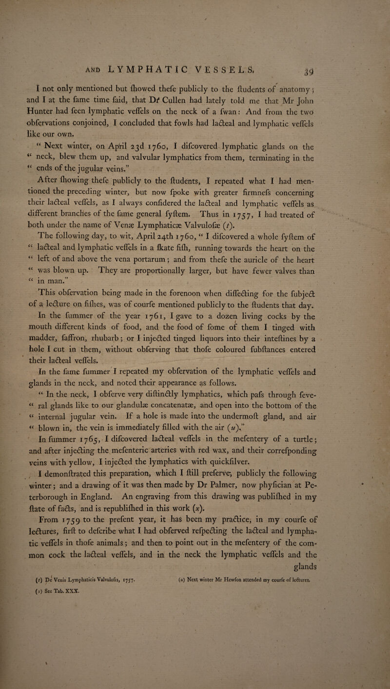 I not only mentioned but fhowed thefe publicly to the ftudcnts of anatomy; and I at the fame time faid, that Di4 Cullen had lately told me that Mr John Hunter had feen lymphatic veffels on the neck of a fwan: And from the two obfervations conjoined, I concluded that fowls had ladeal and lymphatic veffels like our own. “ Next winter, on April 23d 1760, I difcovered lymphatic glands on the <c neck, blew them up, and valvular lymphatics from them, terminating in the “ ends of the jugular veins.” After fhowing thefe publicly to the ftudents, I repeated what I had men¬ tioned the preceding winter, but now fpoke with greater firmnefs concerning their ladeal veffels, as I always confidered the ladeal and lymphatic veffels as different branches of the fame general fyftem. Thus in 1757, I had treated of both under the name of Verne Lymphatics Valvulofie (7). The following day, to wit, April 24th 1760, “ I difcovered a whole fyftem of cc ladeal and lymphatic veffels in a fkate fifh, running towards the heart on the “ left of and above the vena portarum; and from thefe the auricle of the heart “ was blown up. They are proportionally larger, but have fewer valves than “ in man.” , -• This obfervation being made in the forenoon when diffeding for the fubjed of a ledure on fifties, was of courfe mentioned publicly to the ftudents that day. In the fummer of the year 1761, I gave to a dozen living cocks by the mouth different kinds of food, and the food of fome of them I tinged with madder, faffron, rhubarb; or I injeded tinged liquors into their intefiines by a hole I cut in them, without obferving that thofe coloured fubftances entered their ladeal veffels. In the fame fummer I repeated my obfervation of the lymphatic veffels and glands in the neck, and noted their appearance as follows. “ In the neck, I obferve very diftindly lymphatics, which pafs through feve- “ ral glands like to our glandulae concatenate, and open into the bottom of the internal jugular vein. If a hole is made into the undermoft: gland, and air « blown in, the vein is immediately filled with the air (u)” In fummer 1765, I difcovered ladeal veffels in the mefentery of a turtle; and after injeding the mefenteric arteries with red wax, and their correfponding veins with yellow, I injeded the lymphatics with quickfilver. I demonftrated this preparation, which I ftill preferve; publicly the following winter; and a drawing of it was then made by Dr Palmer, now phyfician at Pe- * terborough in England. An engraving from this drawing was publifhed in my date of fads, and is republifhed in this work (x). From 1759 to the prefent year, it has been my pradice, in my courfe of ledures, firft: to defcribe what I had obferved refpeding the ladeal and lympha¬ tic veffels in thofe animals; and then to point out in the mefentery of the com¬ mon cock the ladeal veffels, and in the neck the lymphatic veffels and the glands (t) De Venis Lymphaticis Valvulofis, 1757. (a) Next winter Mr Hcwfon attended my courfe of leftures. \ . ’ (x) See Tab. XXX.