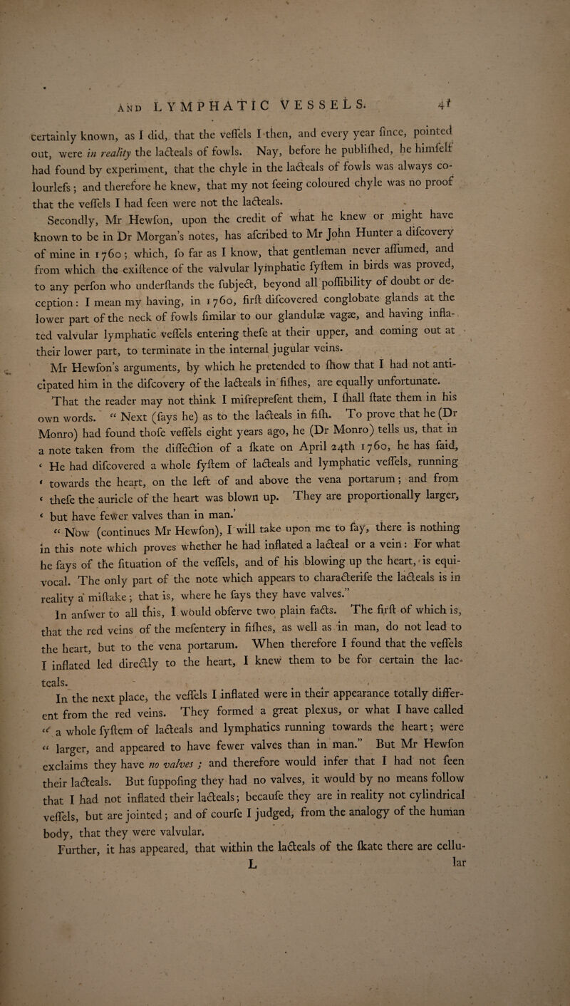 certainly known, as I did, that the vefiels I then, and every year fince, pointed out, were in reality the ladteals of fowls. Nay, before he publifhed, he himfelf had found by experiment, that the chyle in the ladteals of fowls was always co- lourlefs ; and therefore he knew, that my not feeing coloured chyle was no pi oof that the vefiels I had feen were not the ladteals. Secondly, Mr Hewfon, upon the credit of what he knew or might have known to be in Dr Morgan’s notes, has aferibed to Mr John Huntei a difcoveiy of mine in 1760; which, fo far as I know, that gentleman never aflbmed, and from which the exillence of the valvular lymphatic fyftem in birds was proved, to any perfon who underftands the fubjedt, beyond all polfibility of doubt or de¬ ception: I mean my having, in 1760, firft difeovered conglobate glands at the lower part of the neck of fowls limilar to our glandulse vagae, and having infla¬ ted valvular lymphatic vefiels entering thefe at their upper, and coming out at their lower part, to terminate in the internal jugular veins. Mr Hewfon’s arguments, by which he pretended to fhow that I had not anti¬ cipated him in the difeovery of the ladteals in fifties, are equally unfortunate. That the reader may not think I mifreprefent them, I {hall ftate them in his own words. “ Next (fays he) as to the ladeals in fifh. To prove that he (Dr Monro) had found thofe vefiels eight years ago, he (Dr Monro) tells us, that in a note taken from the diftection of a fkate on April 24th 1760, he has faid, < He had difeovered a whole fyftem of ladteals and lymphatic vefiels, running ‘ towards the heart, on the left of and above the vena portarum; and from < thefe the auricle of the heart was blown up. They are propoitionally larger, * but have fewer valves than in man.’ C( Nbw (continues Mr Hewfon), I will take upon me to fay, theie is nothing in this note which proves whether he had inflated a ladteal or a vein: For what he fays of the fituation of the vefiels, and of his blowing up the heart,»is equi¬ vocal. The only part of the note which appears to charadterife the lacleals is in reality a miftake ; that is, where he fays they have valves. In anfwer to all this, I would obferve two plain fads. The firft of which is, that the red veins of the mefentery in fifties, as well as in man, do not lead to the heart, but to the vena portarum. When therefore I found that the vefiels I inflated led directly to the heart, I knew them to be for certain the lac- teals.  , In the next place, the vefiels I inflated were in their appearance totally differ¬ ent from the red veins. They formed a great plexus, or what I have called ^ a whole fyftem of ladeals and lymphatics running towards the heart; were <c larger, and appeared to have fewer valves than in man. But Mr Hewfon exclaims they have no valves ; and therefore would infer that I had not feen their ladteals. But fuppofing they had no valves, it would by no means follow that I had not inflated their ladteals; becaufe they are in reality not cylindrical vefiels, but are jointed; and of courfe I judged, from the analogy of the human 9 if '»■ ■ body, that they were valvular. Further, it has appeared, that within the lacleals of the fkate there are cellu- L Hr