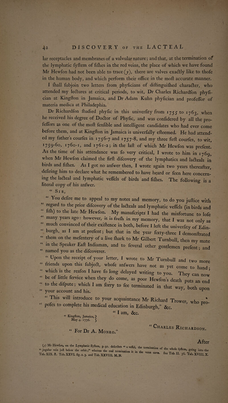 42 DISCOVERY of the LACTEAL lar receptacles and membranes of a valvular nature; and that, at the termination of the lymphatic fyfiem of fifhes in the red veins, the place of which we have found Mr Hewfon had not been able to trace (j), there are valves exactly like to thofe in the human body, and which perform their office in the mod; accurate manner. I fhall fubjoin two letters from phylicians of diftinguifhed character, who attended my lectures at critical periods, to wit, Dr Charles Richardfon phyfi- cian at Kingdon in Jamaica, and Dr Adam Kuhn phyfician and profeffor of materia medica at Philadephia. Dr Richardfon ftudied phyfic in this univerfity from 1755 to 1763, when he received his degree of Doctor of Phyfic, and was confidered by all the pro- feffors as one of the mod fenfible and intelligent candidates who had ever come before them, and at Kingdon in Jamaica is univerfally edeemed. He had attend¬ ed my father’s courfes in 1756-7 and 1757-8, and my three fird courfes, to wit, I759^°> 1760-1, and 1761-25 ifi the lad of which Mr Hewfon was prefent. As the time of his attendance was fo very critical, I wrote to him in 1769, when Mr Hewfon claimed the fird difcovery of the lymphatics and ladteals in birds and fiffies. As I got no anfwer then, I wrote again two years thereafter, defirmg him to declare what he remembered to have heard or feen here concern¬ ing the lafteal and lymphatic veffels of birds and fifhes. The following is a literal copy of his anfwer. (( Sir, k cc cc cc cc cc cc cc cc cc cc cc cc cc You defire me to appeal to my notes and memory, to do you juftice with regard to the prior difcovery of the ladeals and lymphatic velTels (in birds and fifh) to the late Mr Hewfon. My manufcripts I had the misfortune to lofe many years ago: however, it is frefli in my memory, that I was not only as much convinced of their exiftence in both, before I left the univerfity of Edin¬ burgh, as I am at prefent; but that in the year fixty-three I demonftrated them on the mefentery of a live lhark to Mr Gilbert Turnbull, then my mate in the Speaker Eaft Indiaman, and to feveral other gentlemen prefent • and named you as the difcoverer. * ’ “ UP°n the reCeiPt of y°ur Ietter> 1 wrote to Mr Turnbull and two more friends upon this fubjecl, whofe anfwers have not as yet come to hand • which is the reafon I have fo long delayed writing to you. Thev can nr. J be of little fervice when they do come, as poor Hewfon’s death puts an end to the difpute; which I am forry to fee terminated in that way, both upon your account and his. ^ “ This wiil introduce t0 your acquaintance Mr Richard Trower, who pro- pofes to complete his medical education in Edinburgh,” &c. “ I am, &c. “ Kingdon, Jamaica,) May 4. 17 76. 3 “ For Dr A. Monro.” “ Charles Richardson. Afte 0) Mr Hewfon, on the Lymphatic Syltem, p.9,. defcribes « a velfel, the termination „f ,k . . , , jogular vein juft below the orbit,” whereas the real termination is in the v£na, „„ o e'jhok g»,ng into th, Tab. XIX. R. Tab. XXVI. fig. 2. 3. and Tab. XXVIII. M. N. ^ Tab’ U> 3<5' Tab‘ XVIII. X 1