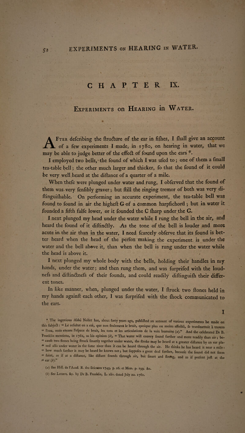 I EXPERIMENTS on HEARING in WATER. CHAPTER IX. • - ,7 Experiments on Hearing in Water. AFter defcribing the ftru&ure of the ear in fiflies, I {hall give an account of a few experiments I made, in 1780, on hearing in water, that we may be able to judge better of the effect of found upon the ears I employed two bells,- the found of which I was ufed to; one of them a fmall tea-table bell; the other much larger and thicker, fo that the found of it could be very well heard at the diftance of a quarter of a mile. When thefe were plunged under water and rung, I obferved that the found of them was very fenfibly graver; but ftill the ringing tremor of both was very di- ftinguifhable. On performing an accurate experiment, the tea-table bell was found to found in air the higheft G of a common harpfichord ; but in water it founded a fifth falfe lower, or it founded the C {harp under the G. I next plunged my head under the water while I rung the bell in the air, and heard the found of it diftin&ly. As the tone of the bell is louder and more acute in the air than in the water, I need fcarcely obferve that its found is bet¬ ter heard when the head of the perfon making the experiment is under the water and the bell above it, than when the bell is rung under the water while the head is above it. . \ ’ » I next plunged my whole body with the bells, holding their handles in my hands, under the water; and then rung them, and was furprifed with the loud- nefs and diftinctnefs of their founds, and could readily diftinguifh their differ¬ ent tones. , * • In like manner, when, plunged under the water, I ftruck two ftones held in my hands againft each other, I was furprifed with the lhock communicated to the ears. I . / - v ‘ I * The ingenious Abbe Nollet has, about forty years ago, publiflied ail account of various experiments he made on this fubjeft: “ Le refultat en a ete, que non feulement le bruit, quoique plus ou moins affoibli, fe tranfmettoit a travers “ 1’eau, mais eilcore 1’efpece de bruit, les tons et les articulations de la voix humaine (a)” And the celebrated Dr B. franklin mentions, in 1762, as his opinion (*), « That Water will convey found farther and more readily than air; be- “ caufe two ftones being ftruck fmartly together under water, the ftroke tnay be heard at a greater diftance by an ear pla- “ ced alfo under water in the fame river than It can be heard through the air. He thinks he has heard it near a mile : “ how much farther it may be heard he knows not; but fuppofes a great deal farther, becaufe the found did not feem “ faint, as if at a diftance, like diftant founds through air, but ftnart and ftrcrtig, and as if prefent juft at the K ear (£).” J (a) See Hift. de PAcad. R. des Sciences 1743, p. 26. et Mem. p. 199. &c. {b) See Letters, &c. by Dr B. Franklin, L. xliv. dated July 20. ) 762* 0