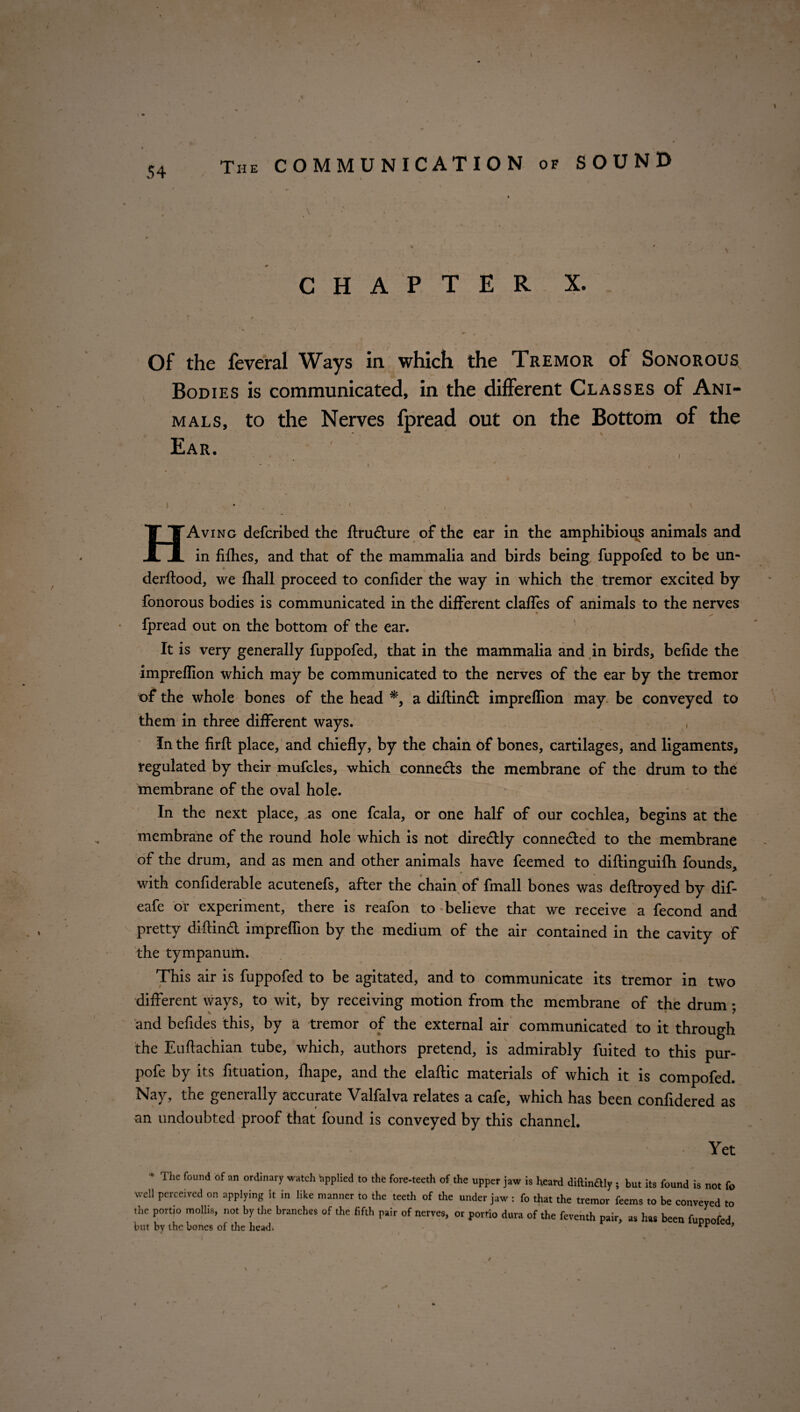 The COMMUNICATION of SOUND CHAPTER X. Of the feveral Ways in which the Tremor of Sonorous Bodies is communicated, in the different Classes of Ani- i , mals, to the Nerves fpread out on the Bottom of the Ear. HAving defcribed the ftru&ure of the ear in the amphibious animals and in fifhes, and that of the mammalia and birds being fuppofed to be un- derftood, we {hall proceed to confider the way in which the tremor excited by fonorous bodies is communicated in the different claffes of animals to the nerves fpread out on the bottom of the ear. It is very generally fuppofed, that in the mammalia and in birds, befide the impreflion which may be communicated to the nerves of the ear by the tremor of the whole bones of the head *, a diflind; impreflion may be conveyed to them in three different ways. In the firfl: place, and chiefly, by the chain of bones, cartilages, and ligaments, regulated by their mufcles, which conneds the membrane of the drum to the membrane of the oval hole. ■v » ‘ In the next place, as one fcala, or one half of our cochlea, begins at the membrane of the round hole which is not diredly conneded to the membrane of the drum, and as men and other animals have feemed to diftinguifli founds, with confiderable acutenefs, after the chain of fmall bones was deftroyed by dif- eafe or experiment, there is reafon to believe that we receive a fecond and pretty diftind impreflion by the medium of the air contained in the cavity of the tympanum. This air is fuppofed to be agitated, and to communicate its tremor in two different ways, to wit, by receiving motion from the membrane of the drum • * 7 and befides this, by a tremor of the external air communicated to it through the Euftachian tube, which, authors pretend, is admirably fuited to this pur- pofe by its fituation, lhape, and the elaltic materials of which it is compofed. Nay, the generally accurate Valfalva relates a cafe, which has been confidered as an undoubted proof that found is conveyed by this channel. • Yet * The found of an ordinary watch Applied to the fore-teeth of the upper jaw is heard diftinaiy j but its found is not fo well perceived on applying it in like manner to the teeth of the under jaw : fo that the tremor teems to be conveyed to the portio mollis, not by tire branches of the fifth pair of nerves, or porrto dura of the feventh pair, as has been fuppofed but by the bones of the head- /
