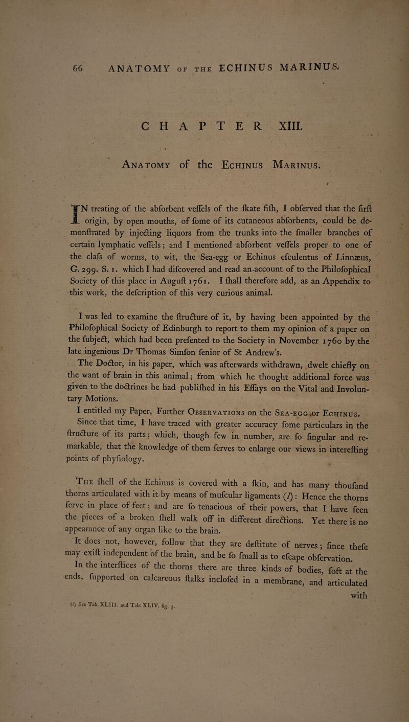 CHAPTER XIII. * - V t * .. .» ( f Anatomy of the Echinus Marinus;. IN treating of the abforbent veffels of the fkate fifh, I obferved that the firft origin, by open mouths, of fome of its cutaneous abforbents, could be de* monftrated by injedting liquors from the trunks into the fmaller branches of certain lymphatic veffels; and I mentioned abforbent veffels proper to one of the clafs of worms, to wit, the Sea-egg or Echinus efculentus of Linnaeus, G. 299. S. 1. which I had difcovered and read an-account of to the Philofophical Society of this place in Auguft 1761. I lhall therefore add, as an Appendix to this work, the defcription of this very curious animal. I was led to examine the ftructure of it, by having been appointed by the Philofophical Society of Edinburgh to report to them my opinion of a paper on the fubjedt, which had been prefented to the Society in November 1760 by the late ingenious Dr Thomas Simfon fenior of St Andrew’s. The Dodtor, in his paper, which was afterwards withdrawn, dwelt chiefly on the want of brain in this animal; from which he thought additional force was given to the dodrines he had published in his Eflays on the Vital and Involun¬ tary Motions. I entitled my Paper, Further Observations on the Sea-egg.or Echinus. Since that time, I have traced with greater accuracy fome particulars in the flrudture of its parts; which, though few in number, are fo lingular and re- maikable, that the knowledge of them ferves to enlarge our views in interefting points of phyliology. The fhell of the Echinus is covered with a Ikin, and has many thoufand thorns articulated with it by means of mufcular ligaments (/): Hence the thorns ferve in place of feet; and are fo tenacious of their powers, that I have feen the pieces of a broken fhell walk off in different diredtions. Yet there is no appearance of any organ like to the brain. It does not, however, follow that they are deftitute of nerves ; fince thefe may exift independent of the brain, and be fo fmall as to efcape obfervation. In the interflices of the thorns there are three kinds of bodies foft at the ends, fupported on calcareous (talks inclofed in a membrane, and articulated with (7) See Tab. XLIII. and Tab, XLIV. fig. 3.