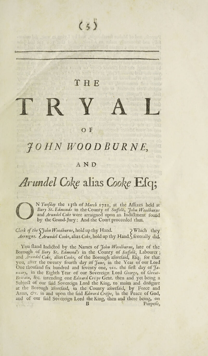 t. THE V A' f : I a L O F JOHN WOOD BURNE, AND Arundel Col^e alias Coolie Efq; ON Tuefday the 13 th of March 1721, at the Aflizes held at Bury St. Edmonds in the County of Suffolk, John Woodburne and Arundel Coke were arraigned upon an Indictment found by the Grand-Jury: And the Court proceeded thus. Clerk of the <\Jobn Woodburne, hold up thy Hand. ~y Which they Arraigns. cArundel Cooke, alias Coke, hold up thy Hand.$ leverally did* You Hand IndiCted by the Names of John Woodburne, late of the Borough of Bury St. Edmond’s in the County of Suffolk, Labourer ; and Arundel Coke, alias Cooke, of the Borough aforelaid, Elq; for that you, alter the twenty fourth day of June, in the Year of our Lord One thouland fix hundred and feventy one, viz. the firfl day of Ja¬ nuary, in the Eighth Year of our Sovereign Lord George, of Great- Britain, &rc. intending one Edward Crijpe Gent, then and yet being a Subject of our faid Sovereign Lord the King, to maim and disfigure at the Borough aforelaid, in the County aforelaid, by Force and Arms, &c. in and upon the faid Edward Crijpe, In the Peace of God, and of our faid Sovereign Lord the King, then and there being, on B Purpofe,