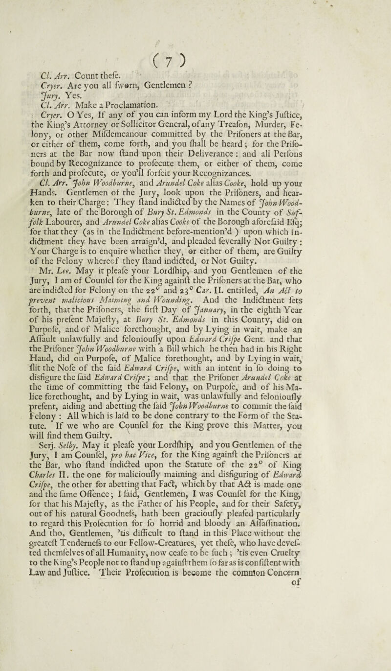C.ryer. Are you all fworn, Gentlemen ? Jury. Yes. Cl. Arr. Make a Proclamation. Cryer. OYes, If any of you can inform my Lord the King’s Juftice, the King’s Attorney or Sollicitor General, ofany Treafon, Murder, Fe¬ lony, or other Mifdemeanour committed by the Prifoners at the Bar, or either of them, come forth, and you fhall be heard ; for the Prifo¬ ners at the Bar now ftand upon their Deliverance : and all Perfons bound by Recognizance to profecute them, or either of them, come forth and profecute, or you’ll forfeit your Recognizances. CL Arr. John Woodburne, and Arundel Coke alias Cooke, hold up your Hands. Gentlemen of the Jury, look upon the Prifoners, and hear¬ ken to their Charge: They ftand indided by the Names of John Wood- burne, late of the Borough of Bury St. Edrnonds in the County of Suf¬ folk Labourer, and Arundel Coke alias Cooke of the Borough aforelaid Efq* for that they (as in thelndidment before-mention’d ) upon which ln- didment they have been arraign’d, and pleaded feverally Not Guilty : Your Charge is to enquire whether they, or either of them, are Guilty of the Felony whereof they ftand indided, or Not Guilty. Mr. Lee. May it pleafe your Lordlhip, and you Gentlemen of the Jury, I am of Counlel for the King againft the Prifoners at the Bar, who are indicated for Felony on the 22^ and 230 Car. II. entitled. An Act to ■prevent malicious Maiming and Wounding. And the Indictment lets forth, that the Prifoners, the fir ft Day of January, in the eighth Year of his prefont Majefty, at Bury St. Edmonds in this County, did on Purpofe, and of Malice forethought, and by Lying in wait, make an Aflault unlawfully and felonioufly upon Edward Cnjpe Gent, and that the Prifoner John Woodburne with a Bill which he then had in his Right Hand, did on Purpofe, of Malice forethought, and by Lying in wait, flit the Nofe of the faid Edward Crifpe, with an intent in fo doing to disfigure the laid Edward Crifpe ; and that the Prifoner Arundel Coke at the time of committing the faid Felony, on Purpofe, and of his Ma¬ lice forethought, and by Lying in wait, was unlawfully and felonioufly prefent, aiding and abetting the faid John Woodburne to commit the laid Felony : All which is laid to be done contrary to the Form of the Sta¬ tute. If we who are Counfel for the King prove this Matter, you will find them Guilty. Serj. Selby. May it pleafe your Lordlhip, and you Gentlemen of the Jury, I am Counlel, pro hac Vice, for the King againft; the Prifoners at the Bar, who ftand indided upon the Statute of the 22° of King Charles II. the one for malicioufly maiming and disfiguring of Edward Crifpe, the other for abetting that Fad:, which by that Ad is made one and the lame Offence; I laid, Gentlemen, I was Counfel for the King, for that his Majefty, as the Father of his People, and for their Safety, out of his natural Goodnels, hath been gracioufly pleafod particularly to regard this Profocution for fo horrid and bloody an Aflaflination. And tho, Gentlemen, ’tis difficult to ftand in this Place without the greateft Tendernefs to our Fellow-Creatures, yet thefe, who havedevel- ted themfolves of all Humanity, now ceale to be luch ; ’tis even Cruelty to the King’s People not to ftand up againft them lo far as is confiftentwith Law and Juftice. Their Profocution is become the common Concern