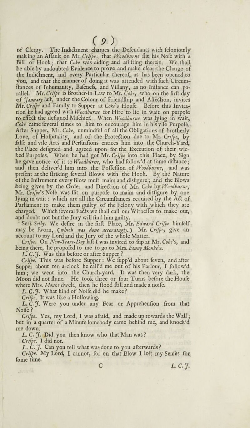 of Clergy. The Indi&ment charges the Defendants with fcloniouily making an AlTauIt on Mr. Crifpe; that Woodburne flit his Nofc with a Bill or Hook; that Coke was aiding and affifting therein. We lhall be able by undoubted Evidence to prove and make clear the Charge of the Indi&ment, and every Particular thereof as has been opened to you, and that the manner of doing it was attended with fuch Circum- ltances of Inhumanity, Balenefs, and Villany, as no Inftance can pa¬ rallel. Mr. Crifpe is Brother-in-Law to Mr. Coke, who on the firfl day of January lad, under the Colour of Friendfhip and Affection, invites Mr. Crifpe and Family to Supper at Coke's Houfe. Before this Invita¬ tion he had agreed with Woodburne for Hire to lie in wait on purpole to effect the defigned Mifchief. When Woodburne was lying in wait, Coke came leveral times to him to encourage him in his vile Purpole. After Supper, Mr. Coke, unmindful of all the Obligations of brotherly Love, of Holpitality, and of the Prote&ion due to Mr. Crifpe, by falfe and vile Arts and Perfuafions entices him into the Church-Yard, the Place defigned and agreed upon for the Execution of their wic¬ ked Purpoles. When he had got Mr. Crifpe into this Place, by Sign he gave notice of it to Woodburne, who had follow’d at fome diftance; and then deliver’d him into the Pofleffion of Woodburne, and was prelent at the ftriking feveral Blows with the Hook. By the Nature of the Inllrument every Blow mult maim and disfigure ; and the Blows being given by the Order and Direction of Mr. Coke by Woodburne, Mr. Crifpe's Nofe was flit on purpofe to maim and disfigure by one lying in wait: which are all the Circumftances required by the Adt of Parliament to make them guilty of the Felony with which they are charged. Which feveral Fadfs we lhall call our WitnefTes to make out, and doubt not but the Jury will find him guilty. Set). Selby. We defire in the firffc Place, ^Av. Edward Crifpe himlelf may be fworn, (which was done accordingly.) Mr. Crifpe, give an account to my Lord and the Jury of the whole Matter. Crifpe. On New-Tears-Day laft I was invited to lup at Mr. Coke's, and being there, he propoled to me to go to Mrs. Fanny Monke's. L. C. J. Was this before or after Supper ? Crifpe. This was before Supper: We fupp’d about feven, and after Supper about ten a-clock he call’d me out of his Parlour, I follow’d him; we went into the Church-yard. It was then very dark, the Moon did not ihine. He took three or four Turns before the Houfe where Mrs. Monke dwelt, then he flood Hill and made a noife. L.C.J. What kind of Noife did he make? Crifpe. It was like a Hollowing. L.C.J. Were you under any Fear or Noile ? Crifpe. Yes, my Lord, 1 was afraid, and made up towards the Wall'; but in a quarter of a Minute fomebody came behind me, and knock’d me down. L. C. J. Did you then know who that Man was ? Crifpe. I did not. L. C. J. Can you tell what was done to you afterwards ? Crifpe. My Lord, I cannot, for on that Blow I loft my Senfes for fome time. C L. C. J. Apprehenfion from that