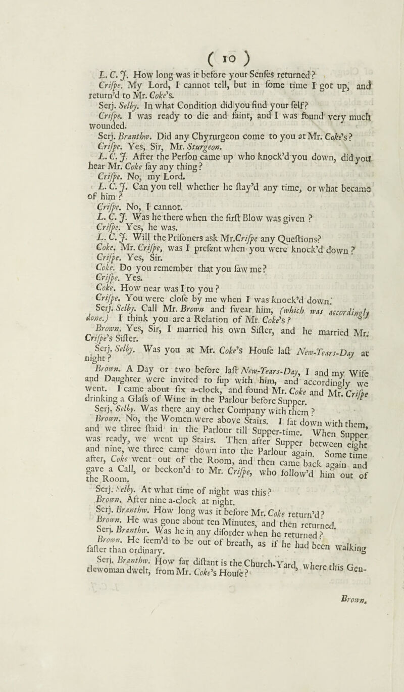 L. C. J. How long was it before your Senfes returned ? Crifpe. My Lord, I cannot tell, but in fome time I got up, and return’d to Mr. Coke’s. Serj. Selby. In what Condition did you find your felf ? Crifpe. I was ready to die and faint, and I was fbund very much wounded. Serj. Branthw. Did any Chyrurgeon come to you at Mr. Coke's ? Crifpe. Yes, Sir, Mr. Sturgeon. L. C. J. After the Perfon came up who knock’d you down, did yoif hear Mr. Coke fay any thing ? Crifpe. No, my Lord. L. C. J. Can you tell whether he flay’d any time, or what became of him ? Crifpe. No, I cannot. L. C. J. Was he there when the firft Blow was given ? Crifpe. Yes, he was. L. C. J. Will the Prifoners ask Mr.1Crifpe any Queflions? Coke. Mr. Crifpe, was I prefent when you were knock’d down ? Crifpe. Yes, Sir. Coke. Do you remember that you faw me ? Crifpe. Yes. Coke. How near was I to you ? Crifpe. You were dole by me when I was knock’d down.' Serj. Selby. Call Mr. Brown and fwear him, (which was accordingly done.) I think you are a Relation of Mr. Coke's ? Brown. Yes, Sir, I married his own Sifter, and he married Mr’ Crifpe's Sifter. . Sdj- Selby. Was you at Mr. Coke’s Houfe laft New-Tears-Day at night r J Brown. A Day or two before laft New-Tears-Day, I and my Wife and Daughter were invited to fup with him, and accordinsly we went. I came about fix a-dock, and found Mr. Coke and Mr Crifoe drinking a Glafs of Wine in the Parlour before Supper. * * Serj. Selby. Was there any other Company with them ? Brown. No, the Women were above Stairs. I far down with them and we three ftaid in the Parlour till Supper-time. When Si nner was ready, we went up Stairs. Then after Supper between eight and nine we three came down into the Parlour again Some time after, Coh went out of the Room, and then cam? Zck llTn nd thlRoom ’ °r C° ^ Wh0 fol,ow’d him out of Serj. Selby. At what time of night was this ? Brown. After nine a-dock at night. Serj. Branthw. How long was it&before Mr. Coke return’d ? Brown He was gone about ten Minutes, and then returned. Ser;. Hrsnthn- Was he in any diforder when he returned ? Brown*