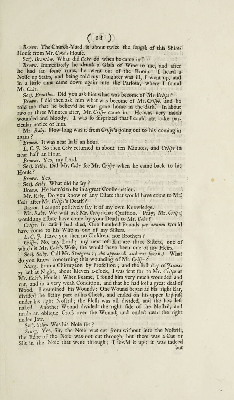 JBroivn. The Church-Yard is about twice the length of4 this Shire* Houfe from Mr. Coke*s Houle. Serj. Branthw. What did Coke do when he came in 7 Brown. Immediately he drunk a Glafs of Wine to me, and after he had lat lome time, he went out of the Room. I heard a Noife up Stairs, and being told my Daughter was ill, I went up, and in a little time came down again into the Parlour, Where I found Mr. Coke. Serj. Branthw. Did you ask him what was become of Mr. Crifpe ? Brown. I did then ask him what was become of Mr. Crifpe, and he told me that he believ’d he was gone home in the dark. In about two or three Minutes after, Mr. Crifpe came in. He was very much wounded and bloody. I was lb lurprized that I could not take par¬ ticular notice of him. Mr. Raby. How long was it from Crifpe's going out to his coming in again ? Brown. It was near half an hour. L. C. jf. So then Coke returned in about ten Minutes, and Crifpe irt near half an Hour. Browne. Yes, my Lord. Serj. Selby. Did Mr. Coke lee Mr. Crifpe when he came back to his Houfe ? 1 Brown. Yes. Serj. Selby. What did he fay ? Brown. He feem’d to be in a great Confternation. Mr. Raby. Do you know of any Eftate that would have come to Mr* Coke after Mr. Crifpe*s Death' ? Brow. I cannot pofitively fay it of my own Knowledge. Mr .Raby. We will ask Mr. Crifpe that Queftion. Pray, Mr .Crifpe} would any Eltate have come by your Death to Mr. Coke ? Crifpe. In cafe I had died, One hundred Pounds per annum would have come to his Wife as one of my Sifters. L. C. J. Have you then no Children, nor Brothers ? Crifpe. No, my Lord; my next of Kin are three Sifters, one of which is Mr. Coke*s Wife, Ihe Would have been one of my Heirs. Serj. Selby. Call Mr. Sturgeon ; (who appeared, and was fvorn.J What do you know concerning this wounding of Mr. Crifpe ? Sturg. I am a Chirurgeon by Profeftion ; and the firft day of Janua¬ ry laft at Night, about Eleven a-clock, I was fent for to Mr. Crifpe at Mr. Coke's Houfe: When I came, I found him very much wounded and cut and in a very weak Condition, and that he had loft a great deal of Blood. I examined his Wounds: One Wound began at his right Ear, divided the flelhy part of his Cheek, and ended on his upper Lip juft under his right Noftril; the Flelh was all divided, and the Jaw left naked. Another Wound divided the right fide of the Noftril, and made an oblique Crofs over the Wound, and ended near the right under Jaw. Serj. Selby*. Was his Nofe flit? Sturg. Yes, Sir, the Nofe was cut from without into the Noftril; the Edge of the Nofe was not cut through, but there was a Cut or Slit in the Nofe that went through; I fow’d it up; it was indeed but I