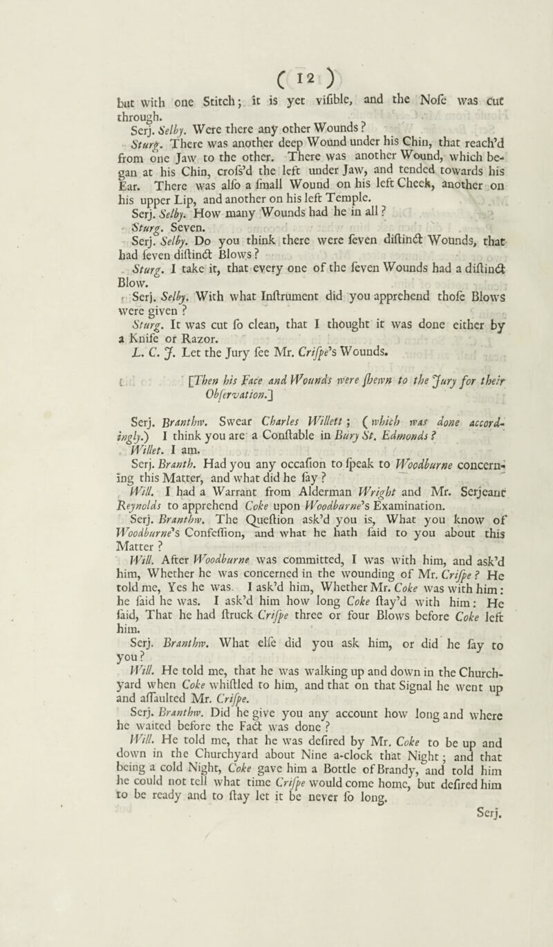 but with one Stitch; it is yet vifible, and the Nofe was Cut through. Serj. Selby. Were there any other Wounds ? Sturg. There was another deep Wound under his Chin, that reach’d from one Jaw to the other. There was another Wound, which be¬ gan at his Chin, crofs’d the left under Jaw, and tended towards his Ear. There was alfo a fmall Wound on his left Cheek, another on his upper Lip, and another on his left Temple. Serj. Selbyi How many Wounds had he in all ? Sturg. Seven. Serj. Selby. Do you think there were feven diftind Wounds, that had feven dittind Blows ? Sturg. I take it, that every one of the feven Wounds had a diftind Blow. r Serj. Selby, With what Inftrument did you apprehend thole Blows were given ? Sturg. It was cut fo clean, that I thought it was done either by a Knife or Razor. L. C. J. Let the Jury fee Mr. Crifpe1 s Wounds. l [Then his Face and Wounds were fljewn to the Jury for their Obfervation.J Serj. Branthw. Swear Charles Willett ; (which was done accord- inolyi) I think you are a Conftable in Bury St. Edmonds ? Wilier. I am. ' - _ . - Serj. Branth. Had you any occafion to Ipeak to Woodburne concern¬ ing this Matter, and what did he fay ? Will. I had a Warrant from Alderman Wright and Mr. Serjeanc Reynolds to apprehend Coke upon Woodturners Examination. Serj. Branthw. The Queftion ask’d you is, What you know of Woodburne's Confelfion, and what he hath faid to you about this Matter ? Will. After Woodburne was committed, I was with him, and ask’d him, Whether he was concerned in the wounding of Mr. Crifpe ? He told me, Yes he was. I ask’d him. Whether Mr. Coke was with him : he faid he was. I ask’d him how long Coke Bay’d with him: He laid, That he had ftruck Crifpe three or four Blows before Coke left him. Serj. Branthw. What elfe did you ask him, or did he fay to you? Will. He told me, that he was walking up and down in the Church¬ yard when Coke whittled to him, and that on that Signal he went up and alfaulted Mr. Crifpe. Serj. Branthw. Did he give you any account how long and where he waited before the Fad; was done ? Will. He told me, that he was defired by Mr. Coke to be up and down in the Churchyard about Nine a-clock that Night; and that being a cold Night, Coke gave him a Bottle of Brandy, and told him he could not tell what time Crifpe would come home, but defired him to be ready and to ttay let it be never fo long. Serj.