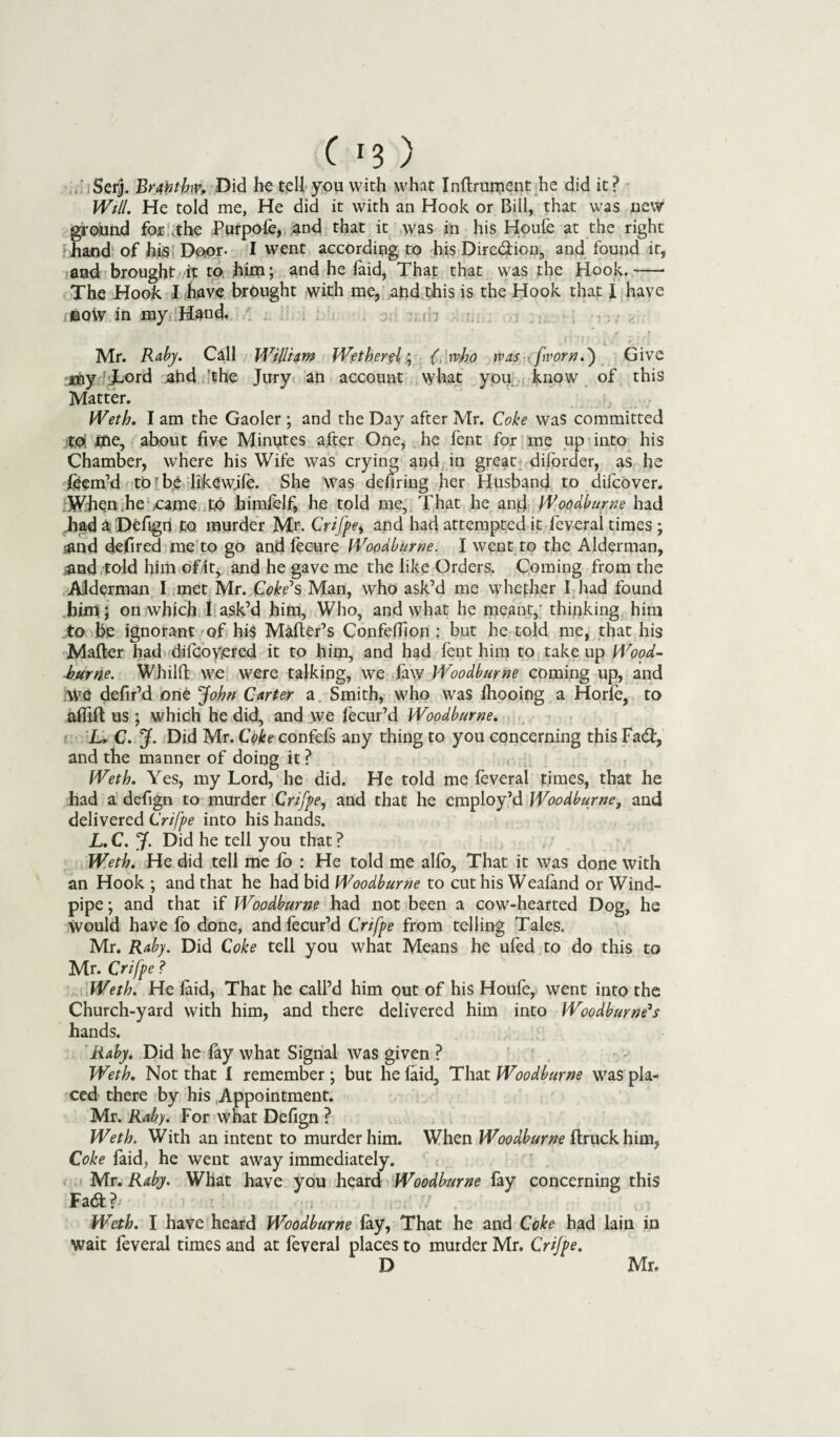 ^ J Serj. Brahtlnv, Did he tell you with what Inftrurnent he did it? Will. He told me, He did it with an Hook or Bill, that was new ground for the Purpofe, and that it was in his Houfe at the right hand of his Door- I went according to his Dire&iou, and found it, and brought it to him; and he faid, That that was the Hook.- The Hook I have brought with me, and this is the Hook that I have now in my Hand, n : Mr. Raby. Call Wilium Wetherel; {, mho mas from.') Give any JLord ahd 'the Jury an account what yon know of this Matter. Weth. I am the Gaoler ; and the Day after Mr. Coke was committed to! me, about five Minutes after One, he fent for me up into his Chamber, where his Wife was crying and in great difbrder, as he feem’d tbfbe likew.ife. She was defiring her Husband to difcover. When he came to himfelf, he told me, That he and Woodburne had .had a Defign to murder Mr. Crifpey and had attempted it feveral times ; and defired me to go andfecure Woodburne. I went to the Alderman, and told him of it, and he gave me the like Orders. Coming from the Alderman I met Mr. Coke's Man, who ask’d me whether I had found him; on which I ask’d him, Who, and what he meant,' thinking him to be ignorant of his Matter’s ConfefTion : but he told me, that his Matter had difcoyered it to him, and had fent him to take up Wood- burne. Whilffc we were talking, we law IVoodburne coming up, and We defir’d one John Carter a Smith, who was fhooing a Horfe, to attift us ; which he did, and we fecur’d Woodburne. L. C. J. Did Mr. Coke confefs any thing to you concerning this Fad:, and the manner of doing it ? Weth. Yes, my Lord, he did. He told me feveral times, that he had a defign to murder Crifpe, and that he employ’d Woodburne, and delivered Crifpe into his hands. L. C. J. Did he tell you that ? Weth. He did tell me fo : He told me alfo, That it was done with an Hook ; and that he had bid Woodburne to cut his Weafand or Wind¬ pipe ; and that if Woodburne had not been a cow-hearted Dog, he would have fo done, and fecur’d Crifpe from telling Tales. Mr. Raby. Did Coke tell you what Means he ufed to do this to Mr. Crifpe ? Weth. He faid. That he call’d him out of his Houfe, went into the Church-yard with him, and there delivered him into Woodburne's hands. Raby. Did he fay what Signal was given ? Weth. Not that I remember ; but he faid. That Woodburne was pla¬ ced there by his Appointment. Mr. Raby. For what Defign ? Weth. With an intent to murder him. When Woodburne ftruck him, Coke laid, he went away immediately. Mr. Raby. What have you heard Woodburne fay concerning this Fad l - Weth. I have heard Woodburne fay, That he and Coke had lain in wait feveral times and at feveral places to murder Mr, Crifpe. D Mr.