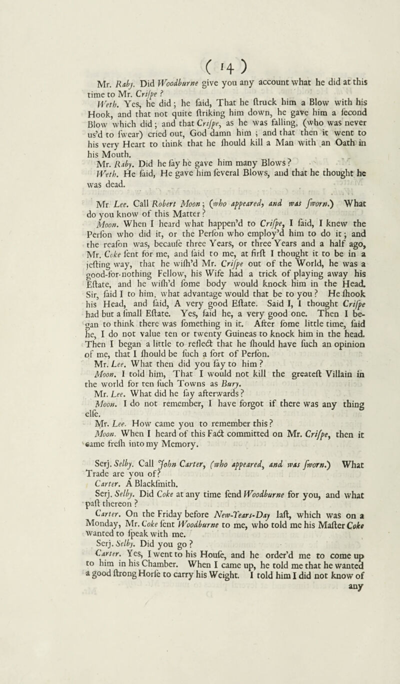 Mr. Raby. Did Woodburne give you any account what he did at this time to Mr. Crifpe ? Weth. Yes, he did ; he faid, That he flruck him a Blow with his Hook, and that not quite firiking him down, he gave him a fecond Blow which did ; and that Cnjpe, as he was falling, (who was never us’d to fwear) cried out, God damn him ; and that then it went to his very Heart to think that he Ihould kill a Man with an Oath in his Mouth. Mr. Raby. Did he fay he gave him many Blows ? Weth. He faid, He gave him feveral Blows, and that he thought he was dead. Mr Lee. Call Robert Moon; (rvho appeared, and was [worn.') What do you know of this Matter ? Moon. When I heard what happen’d to Crifpe} I faid, I knew the Perfon who did it, or the Perfon who employ’d him to do it; and the reafon was, becaufe three Years, or three Years and a half ago, Mr. Coke lent for me, and faid to me, at firfl I thought it to be in a jelling way, that he wifh’d Mr. Crifpe out of the World, he was a good-for-nothing Fellow, his Wife had a trick of playing away his Eflate, and he wifh’d fome body would knock him in the Head. Sir, faid I to him, what advantage would that be to you ? He fhook his Head, and faid, A very good Eflate. Said I, 1 thought Crifpe had butafmall Eflate. Yes, faid he, a very good one. Then I be¬ gan to think there was fomething in it. After fome little time, faid he, I do not value ten or twenty Guineas to knock him in the head. Then I began a little to refled: that he fliould have fuch an opinion of me, that I Ihould be fuch a fort of Perfon. Mr. L ee. What then did you fay to him ? Moon. I told him, That I would not kill the greatefl Villain in the world for ten fuch Towns as Bury. Mr. Lee. What did he fay afterwards ? Moon. I do not remember, I have forgot if there was any thing elfe. Mr. Lee. How came you to remember this ? Moon. When I heard of this Fad committed on Mr. Crifpe, then it same frefh into my Memory. Serj. Selby. Call John Carter, (who appeared, and was [worn.') What Trade are you of? Carter. A Blackfmith. Serj. Selby. Did Coke at any time fend Woodburne for you, and what pad thereon ? Carter. On the Friday before New-Tears-Day Jafl, which was on a Monday, Mr. Coke fent Woodburne to me, who told me his Mailer Coke wanted to fpeak with me. Serj. Selby. Did you go ? Carter. Yes, I went to his Houle, and he order’d me to come up to him in his Chamber. When I came up, he told me that he wanted a good ftrong Horle to carry his Weight. I told him I did not know of any