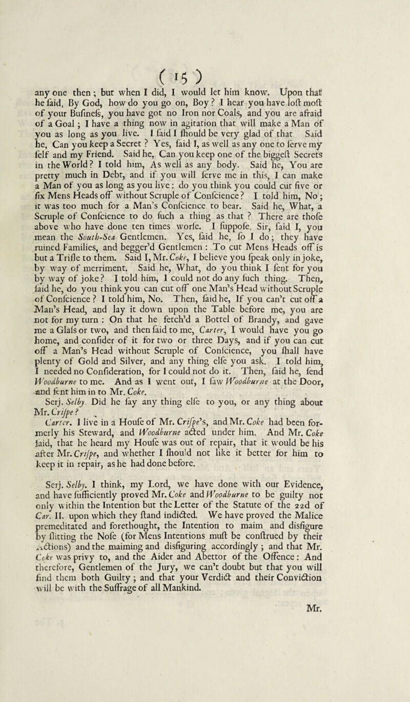 C *$) any one then ; but when I did, I would let him know. Upon that he laid, By God, how do you go on, Boy? I heat you have iolt molt of your Bufinels, you have got no Iron nor Coals, and you are afraid of a Goal ; I have a thing now in agitation that will make a Man of you as long as you live. I faid I Ihould be very glad of that Said he, Can you keep a Secret ? Yes, faid I, as well as any one to ferve my felf and my Friend. Said he, Can you keep one of the bigged Secrets in the World? I told him, As well as any body. Said he, You are pretty much in Debt, and if you will ferve me in this, I can make a Man of you as long as you live : do you think you could cur five or fix Mens Heads off without Scruple of Confcience? I told him, No; it was too much for a Man’s Confcience to bear. Said he. What, a Scruple of Confcience to do fuch a thing as that ? There are thole above who have done ten times worle. I luppofe. Sir, faid I, you mean the South-Sea Gentlemen. Yes, faid he, fo I do; they have ruined Families, and begger’d Gentlemen : To cut Mens Heads off is but a Trifle to them. Said I, Mr. Coke, I believe you fpeak only in joke, by way of merriment. Said he, What, do you think I fent for you by way of joke ? I told him, I could not do any fuch thing. Then, laid he, do you think you can cut off one Man’s Head without Scruple of Confcience ? I told him, No. Then, faid he, If you can’t cut ofFa Man’s Head, and lay it down upon the Table before me, you are not for my turn : On that he fetch’d a Bottel of Brandy, and gave me a Glals or two, and then faid to me, Carter, I would have you go home, and confider of it for two or three Days, and if you can cut off a Man’s Head without Scruple of Conlcience, you lhall have plenty of Gold and Silver, and any thing elle you ask. I told him, I needed no Confideration, for I could not do it. Then, faid he, fend Woodburne to me. And as I went out, I faw Woodburne at the Door, and fent him in to Mr. Coke. Serj. Selby. Did he fay any thing elfe to you, or any thing about Mr. Cnjfe ? Carter. I live in a Houfe of Mr. Crifpe's, and Mr. Coke had been for¬ merly his Steward, and Woodburne adted under him. And Mr. Coke laid, that he heard my Houfe was out of repair, that it would be his after Mr. Cnjpe, and whether I fhould not like it better for him to keep it in repair, as he had done before. Serj. Selby. I think, my Lord, we have done with our Evidence, and have lufficiently proved Mr. Coke and Woodburne to be guilty not only within the Intention but the Letter of the Statute of the 22d of Car. II. upon which they Hand indidted. We have proved the Malice premeditated and forethought, the Intention to maim and disfigure by flitting the Nofe (for Mens Intentions mull be conltrued by their A&ions) and the maiming and disfiguring accordingly ; and that Mr. Coke was privy to, and the Aider and Abettor of the Offence: And therefore, Gentlemen of the Jury, we can’t doubt but that you will find them both Guilty ; and that your Verdidt and their Convidtion will be with the Suffrage of all Mankind. Mr.