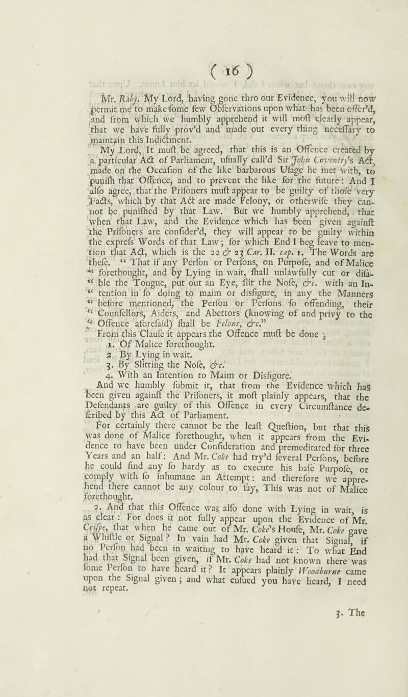 (1«) . * r' fj \ j 7/ofj ! r{•*f 1 3 ■, ■ i t * i . // •? r ' . x - • t * t \ ■ Mr. Raby. My Lord, having gone thro our Evidence, you will now permit me to make Lome few Obfervations upon what has been offer’d, and from which we humbly apprehend it will moft dearly appear, that we have fully prov’d and made out every thing neceffary to maintain this Indidment. My Lord, It muft be agreed, that this is an Offence created by a particular Ad of Parliament, ufually call’d Sir John Coventry's Ad; made on the Occafion of the like barbarous Ufage he met with, to punifh that Offence, and to prevent the like for the future: And I ulfo agree, that the Prifoners muft appear to be guilty of thole very Pads, which by that Ad are made Felony, or otherwife they can¬ not be punifhed by that Law. But we humbly apprehend, that when that Law, and the Evidence which has been given againft the Prifoners are confider’d, they will appear to be guilty within the exprefs Words of that Law; for which End I beg leave to men¬ tion that Ad, which is the 22 & 23 Car. II. cap. 1. The Words are thefe. u That if any Perlon or Perfons, on Purpofe, and of Malice “ forethought, and by Lying in wait, fhall unlawfully cut or difa- <c ble the Tongue, put out an Eye, flit the Nofe, &c. with an In- <c tention in fo doing to maim or disfigure, in any the Manners “ before mentioned, the Perfon or Perfons fo offending, their u Counfellors, Aiders, and Abettors (knowing of and privy to the *£ Offence aforefaid) fhall be Celons, &c” From this Clauie it appears the Offence muft be done j 1. Of Malice forethought. 2. By Lying in wait. 3. By Slitting the Nofe, &c. 4. With an Intention to Maim or Disfigure.’ And we humbly fubmit it, that from the Evidence which had been given againft the Prifoners, it moft plainly appears, that the Defendants are guilty of this Offence in every Circumftance de- feribed by this Ad of Parliament. For certainly there cannot be the leaft Queftion, but that this was done of Malice forethought, when it appears from the Evi¬ dence to have been under Confideration and premeditated for three Years and an half: And Mr. Coke had try’d feveral Perfons, before he could find any fo hardy as to execute his bale Purpofe, or comply with fo inhumane an Attempt: and therefore we appre¬ hend there cannot be any colour to fay, This was not of Malice forethought. • 2. And that this Offence was alfo done with Lying in wait is as clear: For does it not fully appear upon the Evidence of Mr. Crifpe, that when he came out of Mr. Coke's Houfe, Mr. Coke aaVe a Whiftle or Signal? In vain had Mr. Coke given that Signal^ if no Perfon had been in waiting to have heard it: To what End had that Signal been given, if Mr. Coke had not known there was iome Perfon to have heard it ? It appears plainly Woodburne came upon the Signal given ; and what eniued you have heard, I need not repeat. T The