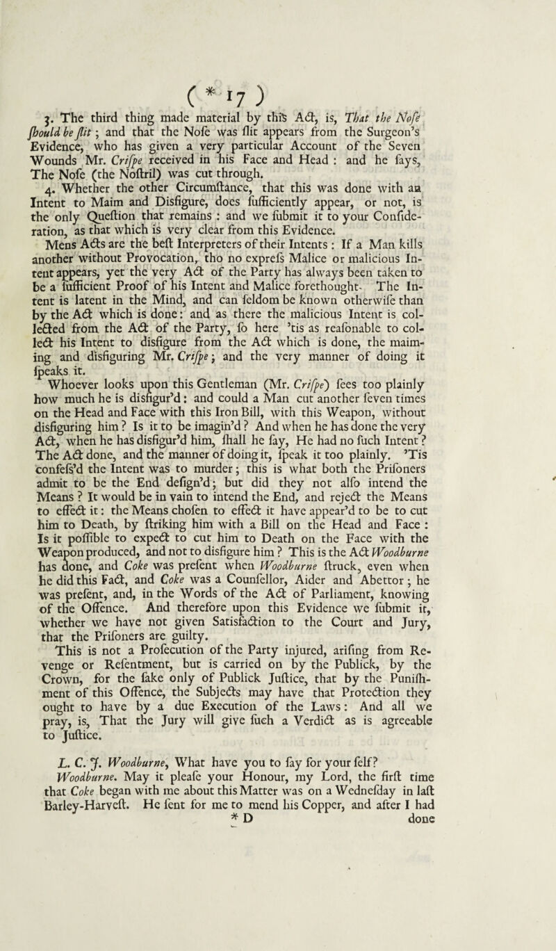( * *7 ) The third thing made material by this Ad, is, That the Nofe jhould be flit; and that the Note was flit appears from the Surgeon’s Evidence, who has given a very particular Account of the Seven Wounds Mr. Crifpe received in his Face and Head : and he fays. The Nofe (the Noftril) was cut through. 4. Whether the other Circumftance, that this was done with aa Intent to Maim and Disfigure, does fufficiently appear, or not, is the only Queftion that remains : and we lubmit it to your Confide- ration, as that which is very clear from this Evidence. Mens Ads are the bell Interpreters of their Intents : If a Man kills another without Provocation, tho no exprefs Malice or malicious In¬ tent appears, yet the very Ad of the Party has always been taken to be a liifficient Proof of his Intent and Malice forethought- The In¬ tent is latent in the Mind, and can feldom be known otherwife than by the Ad which is done: and as there the malicious Intent is col¬ lected from the Ad of the Party, fb here ’tis as reafbnable to col¬ led his Intent to disfigure from the Ad which is done, the maim¬ ing and disfiguring Mr. Crifpe; and the very manner of doing it {peaks it. Whoever looks upon this Gentleman (Mr. Crifpe) fees too plainly how much he is disfigur’d: and could a Man cut another feven times on the Head and Face with this Iron Bill, with this Weapon, without disfiguring him ? Is it to be imagin’d ? And when he has done the very Ad, when he has disfigur’d him, fhall he fay, He had no fuch Intent ? The Ad done, and the manner of doing it, {peak it too plainly. ’Tis confefs’d the Intent was to murder; this is what both the Prifoners admit to be the End defign’d; but did they not alfo intend the Means ? It would be in vain to intend the End, and rejed the Means to efFed it: the Means chofen to effed it have appear’d to be to cut him to Death, by ftriking him with a Bill on the Head and Face : Is it poflible to exped to cut him to Death on the Face with the Weapon produced, and not to disfigure him ? This is the Ad Woodburne has done, and Coke was prelent when Woodburne {truck, even when he did this Fad, and Coke was a Counfellor, Aider and Abettor ; he was prelent, and, in the Words of the Ad of Parliament, knowing of the Offence. And therefore upon this Evidence we fubmit it, whether we have not given Satisfadion to the Court and Jury, that the Prifoners are guilty. This is not a Profecution of the Party injured, arifing from Re¬ venge or Refentment, but is carried on by the Publick, by the Crown, for the fake only of Publick Juftice, that by the Punifii- ment of this Offence, the Subjeds may have that Protedion they ought to have by a due Execution of the Laws: And all we pray, is. That the Jury will give fuch a Verdid as is agreeable to Juftice. L. C. J. Woodburne, What have you to fay for your felf ? Woodburne. May it pleafe your Honour, my Lord, the firft time that Coke began with me about this Matter was on a Wednefday in laft Barley-Harveft. He fent for me to mend his Copper, and after I had * D done