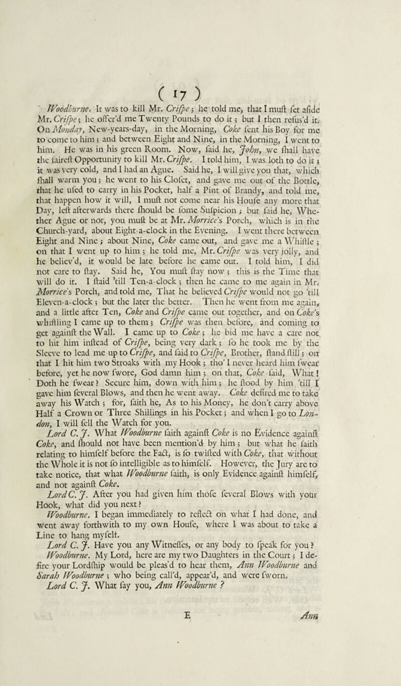 IVoodburne. It was to kill Mr. Crifpe ; he told me, that I muft let a fide Mr. Crifpe; he offer’d me Twenty Pounds to do it 5 but I then refus’d it. On Mondayy Ncw-years-day, in the Morning, Coke fcnt his Boy for me to come to him ; and between Eight and Nine, in the Morning, I went to him. He was in his green Room. Now, Paid he, John, we fhall have the faireft Opportunity to kill Mr. Crifpe. I told him, I was loth to do it 5 it was very cold, and I had an Ague. Said he, I will give you that, which fhall warm you; he went to his Clofct, and gave me out of the Bottle, that he ufed to carry in his Pocket, half a Pint of Brandy, and told me, that happen how it will, I muft not come near his Houfe any more that Day, left afterwards there fhould be fome Sufpicion ; but Paid he, Whe¬ ther Ague or not, you muft be at Mr.Morrices Porch, which is in the Church-yard, about Eight-a-clock in the Evening. I went there between Eight and Nine j about Nine, Coke came out, and gave me a Whiftle ; on that I went up to him ; he told me, Mr. Crifpe was very jolly, and he believ’d, it would be late before he came out. I told him, I did not care to ftay. Said he, You muft ftay now ; this is the Time that will do it. I ftaid ’till Ten-a-clock ; then he came to me again in Mr„- Morrices Porch, and told me, That he believed Crifpe would not go ’till Eleven-a-clock 5 but the later the better. Then he went from me again, and a little after Ten, Coke and Crifpe came out together, and on Cokes whiffling I came up to them; Crifpe was then before, and coming to get againft the Wall. I came up to Coke 5 he bid me have a care not to hit him inftead of Crifpe, being very dark; fo he took me by the Sleeve to lead me up to Crifpe, and Paid to Crifpe, Brother, ftand ft ill; on that I hit him two Stroaks with my Hook 5 tho’ I never heard him fwear before, yet he now fwore, God damn him ; on that, Coke Paid, What! Doth he fwear ? Secure him, down with him; he flood by him ’till I gave him feveral Blows, and then he went away. Coke defired me to take away his Watch ; for, faith he, As to his Money, he don’t carry above Half a Crown or Three Shillings in his Pocket 5 and when I go to Lon¬ don, I will Pell the Watch for you. Lord C. J. What IVoodburne faith againft Coke is no Evidence againft Cokey and fhould not have been mention’d by him 5 but what he faith relating to himfelf before the Fad, is Po twifted with Coke, that without the Whole it is not Po intelligible as to himfelf. However, the Jury are to take notice, that what IVoodburne faith, is only Evidence againft himfelf, and not againft Coke. Lord C. J. After you had given him thofe feveral Blows with your Hook, what did you next ? IVoodburne. I began immediately to fefled on what I had done, and went away forthwith to my own Houfe, where I was about to take a Line to hang myfelf. Lord C. J. Have you any Witneffes, or any body to fpeak for you ? IVoodburne. My Lord, here are my two Daughters in the Court; I de¬ fire your Lordfhip would be pleas’d to hear them, Ann IVoodburne and Sarah IVoodburne ; who being call’d, appear’d, and were fworn. Lord C. J. What fay you, Ann IVoodburne ? E Ann