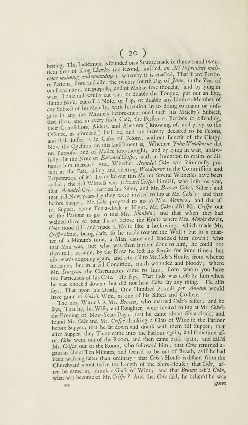 hoftinff This Indictment is founded on a Statute made in the two and twen- Year of King Charles the fecond, intitled, an Aft to prevent mali¬ cious maiming and -wounding; whereby it is enacled That it any Pcrfon or Perfons ffom and after the twenty fourth Day of June, in the Year of our Lord 1671, on purpofe, and of Malice fore thought, and by lying in wait, fhould unlawfully cut out, or difable the Tongue, put out an Eye, (lit the Nofe cutoff a Nofe, or Lip, or difable any Limb or Member of anv SubieCt of hisMajefty, with Intention in fo doing to maim or dish- J, in any the Manners before-mentioned fuch his Majefty’s Subjeft, that then and in every fuch Cafe, the Pcrfon or Perfons fo offending, their Counfellors, Aiders, and Abettors ( knowing of, and privy to the Offence as aforefaid ) fliall be, and are thereby declared to be Felons, nnr! nnll fuffer as in Cafes of Felony, without Benefit of the Clergy. Now the Queftion on this Indictment is, Whether JohnWoodburne did on Purpofe and of Malice fore-thought, and by lying in wait, unlaw¬ fully flit the Nofe of Edward Crifpe, with an Intention to maim or dif- fienu-e him therein > And, Whether Arundel Coke was felonioufly pre- feiit at the Fad, aiding and abetting Woodbiirne in the Commiflion and Perpetration of it > To make out this Matter feveral Witnefles have been c-'led • the firft Wimefs was Edward Crifpe himfelf, who informs you, that Arundel Coke married his Sifter, and Mr. Brown Cokes Sifter 5 and that laft New-years-day they were invited to fup at Mr. Coke's ; and that before Supper, Mr. Coke propos’d to go to Mrs. Monke’s j and that af¬ ter SupperP about Ten-a-clock at Night, Mr. Coke call’d Mr. Crifpe out of the Parlour to go to this Mrs. Monke’s ; and that when they had walked three or four Turns before the Houfe where Mrs. Monte dwelt. Coke flood ftill and made a Noife like a hollowing, which made Mr. Crifpe afraid, being dark, fo he made toward the Wall 5 but in a quar¬ ter of a Minutes time, a Man came and knock’d him down : who that Man was, nor what was then further done td him, he could not then tell 5 bccaufe, by the Blow he loft his Senfes for fome time ; but afterwards he got up again, and return’d to Ur. Coke’s Houfe, from whence he came 5 but in a fad Condition, much wounded and bloody; where Mr. Sturgeon the Chyrurgeon came to him, from whom you have the Particulars of his Cafe. He fays, That Coke was dole by him when he was knock’d down; but did not hear Coke lay any thing. He alfo fays, That upon his Death, One Hundred Pounds per Annum would have gone to Coke’s Wife, as one of his Sifters and Co-heir. The next Witncfs is Mr. Brown, who married Coke’s Sifter; and he fays, That he, his Wife, and Daughter, were invited to fup at Mr. Coke s the Evening of New-Years-Day ; that he came about Six-a-clock, and found Mi\Coke and Mr. Crifpe drinking a Glafs of Wine in the Parlour before Supper; that he fat down and drank with them ’till Supper; that after Supper, they Three came into the Parlour again, and fometime af¬ ter Coke went out of the Room, and then came back again, and call’d Mr. Crifpe out of the Room, who followed him ; that Coke returned a- gain in about Ten Minutes, and feem’d to be out of Breath, as if he had been walking faftcr than ordinary ; that Coke’s Houfe is diftant from the Churchyard about twice the Length of the Shire-Houfe ; that Coke, af¬ ter he came in, drunk a Glafs of Wine; and that Brown ask’d Coke, what was become of Mr. Crifpe ? And that Coke faid, he believ'd he was ** gone