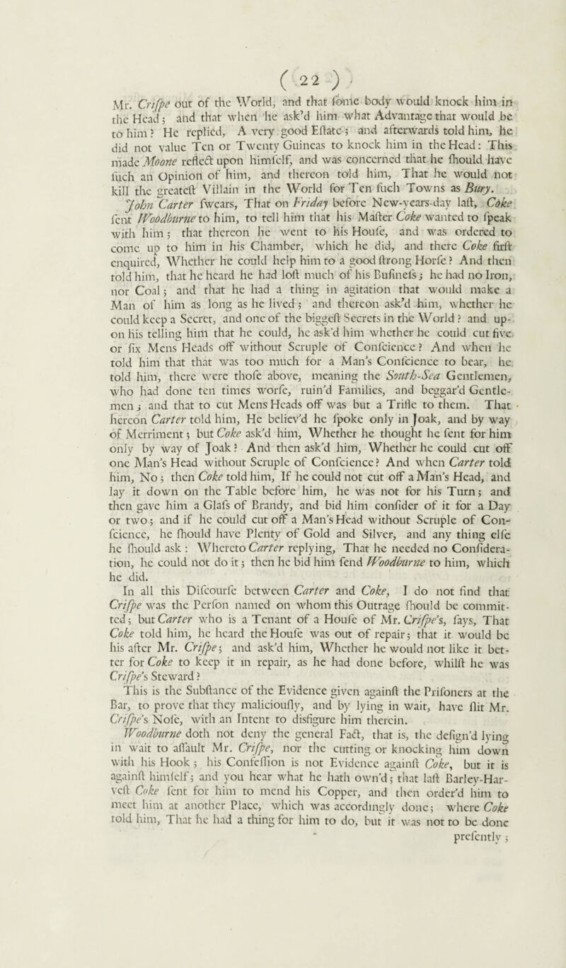 Mr. Crifpe out of the World, and that fame body would knock him m the Head; and that when he ask’d him what Advantage that would be to him ? He replied, A very. good Eflatc ; and afterwards told him, he did not value Ten or Twenty Guineas to knock him in the Head: This made Moone refled: upon himl'clf, and was concerned that he fhould have fuch an Opinion of him, and thereon told him, That he would not kill the greateft Villain in the World for Ten fuch Towns as Bury. John Carter fwears, That on Friday before Kfew-y ears-day la A, Coke fent JVoodburne to him, to tell him that his MaAer Coke wanted to fpeak with him; that thereon he went to his Houfe, and was ordered to come, up to him in his Chamber, which he did, and there Coke ArA enquired, Whether he could help him to a good Arong Horfie ? And then told him, that he heard he had loA much of his Buftnels; he had no Iron, nor Coal; and that he had a thing in agitation that would make a Man of him as long as he lived ; and thereon ask’d him, whether he could keep a Secret, and one of the biggeA Secrets in the World ? and up¬ on his telling him that he could, he ask’d him whether he could cut five or fix Mens Heads off without Scruple of Confidence ? And when he told him that that was too much for a Mans Confidence to bear, he. told him, there were thofie above, meaning the South-Sea Gentlemen, who had done ten times worfie, min’d Families, and beggar’d Gentle¬ men i and that to cut Mens Heads off was but a Trifle to them. That hereon Carter told him, He believ’d he (poke only in Joak, and by way of Merriment; but Coke ask’d him, Whether he thought he fent for him only by way of Joak? And then ask’d him, Whether he could cut off one Man’s Head without Scruple of Confidence? And when Carter told him, No ; then Coke told him, If he could not cut off a Man’s Head, and lay it down on the Table before him, he was not for his Turn; and then gave him a Glafis of Brandy, and bid him confider of it for a Day or two; and if he could cut off a Man’s Head without Scruple of Con¬ fidence, he fhould have Plenty of Gold and Silver, and any thing elfie he fhould ask : Whereto Carter replying. That he needed no Confidera- tion, he could not do it; then he bid him fend JVoodburne to him, which he did. In all this Dificourfic between Carter and Coke, J do not find that Crifpe was the Perfon named on whom this Outrage fhould be commit¬ ted; but Carter who is a Tenant of a Houfe of Mr. Crifpe’s, fays. That Coke told him, he heard the Houfe was out of repair; that it would be his after Mr. Crifpe; and ask’d him, Whether he would not like it bet¬ ter for Coke to keep it in repair, as he had done before, whilA he was Crifpe’s Steward ? This is the SubAancc of the Evidence given againA the Prifoners at the Bar, to prove that they malicioufly, and by lying in wait, have Ait Mr. Crifpe’s Nofie, with an Intent to disfigure him therein. Woodburne doth not deny the general Fad, that is, the defign’d Jyin°- in wait to aflault Mr. Crifpe, nor the cutting or knocking him down with his Hook ; his Confelfion is not Evidence againA Coke, but it is againA himlelf; and you hear what he hath own’d; that laA Barley-Har- veft Coke fent for him to mend his Copper, and then order’d him to meet him at another Place, which was accordingly done; where Coke rold him, That he had a thing for him to do, but it was not to be done prefiently ;