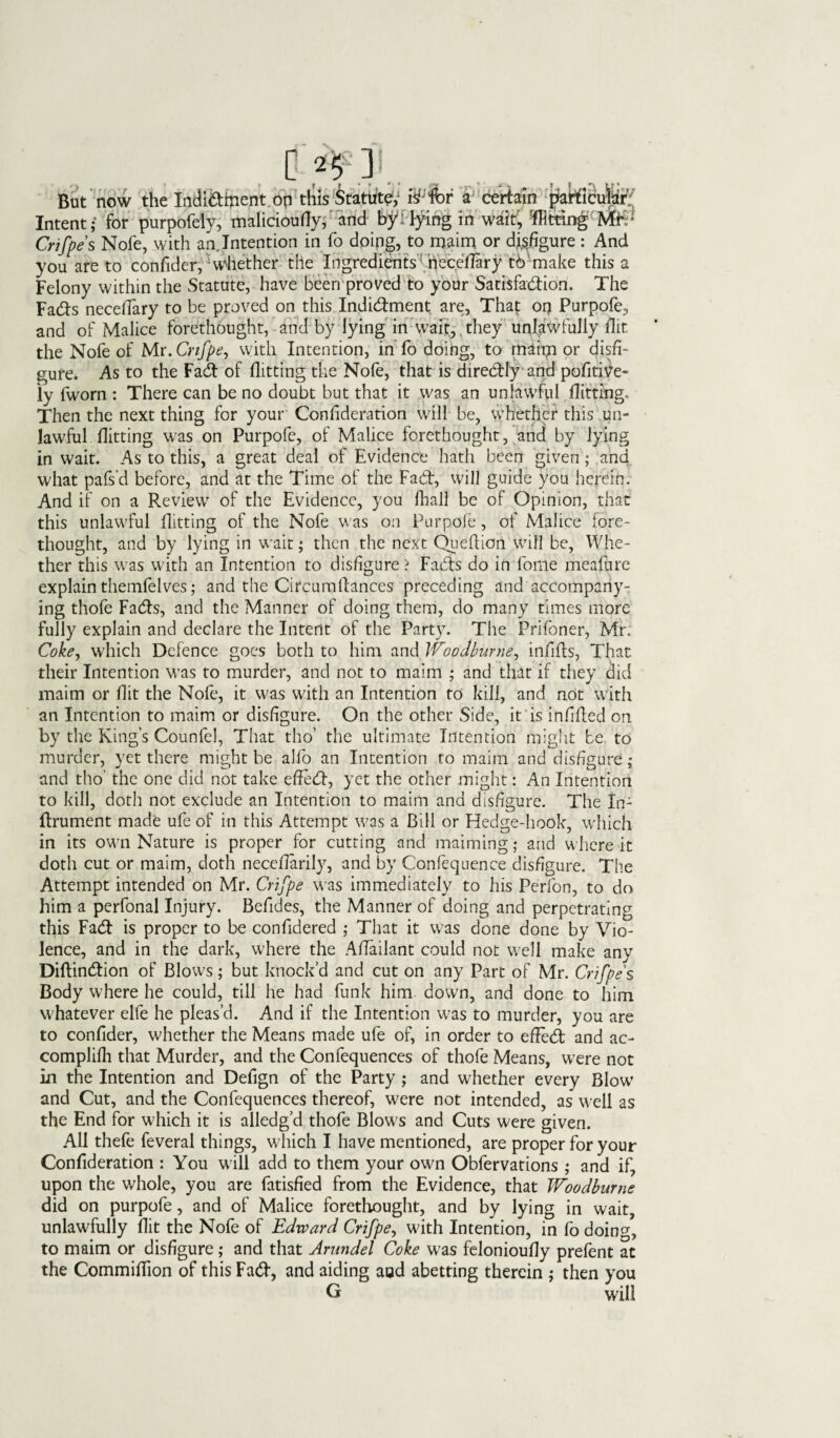 C ] .. But now the Indi&ment on this Statute; riffbr a certain patticufer^ Intent; for purpofely, ttialicioufly; and by: tying in wait, 'flitting ME1 Crifpes Nofe, with an.Intention in fo doing, to maim or disfigure : And you are to confider,^ whether the Ingredients riecellary th make this a Felony within the Statute, have been proved to your Satisfaction. The FaCts neceflary to be proved on this Indictment are, That or? Purpofe, and of Malice forethought, and by lying in wait, they unlawfully flit the Nofe of Mr. Cnfpe, with Intention, in fo doing, to maim or disfi¬ gure. As to the FaCt of flitting the Nofe, that is direCtly and pofitiV'e- iy fworn : There can be no doubt but that it was an unlawful flitting. Then the next thing for your Confideration will be, whether this un¬ lawful flitting was on Purpofe, of Malice forethought, and by lying in wait. As to this, a great deal of Evidence hath been given; ana what pafs’d before, and at the Time of the Fad, will guide you herein. And if on a Review of the Evidence, you lhall be of Opinion, that this unlawful flitting of the Nofe was on Purpofe, of Malice fore¬ thought, and by lying in wait; then the next Queflion will be, Whe¬ ther this was with an Intention to disfigure ? Fads do in fome meafure explain themfelves; and the Circum fiances preceding and accompany¬ ing thofe Fads, and the Manner of doing them, do many times more fully explain and declare the Intent of the Party. The Prifoner, Mr. Cokey which Defence goes both to him and Woodburne, infills, That their Intention was to murder, and not to maim ; and that if they did maim or flit the Nofe, it was with an Intention to kill, and not with an Intention to maim or disfigure. On the other Side, it is infifled on by the King’s Counfel, That tho’ the ultimate Intention might be to murder, yet there might be alfo an Intention to maim and disfigure; and tho' the one did not take effeCl, yet the other might: An Intention to kill, doth not exclude an Intention to maim and disfigure. The In- flrument made ufe of in this Attempt was a Bill or Hedge-hook, which in its own Nature is proper for cutting and maiming; and where it doth cut or maim, doth neceflarily, and by Confequence disfigure. The Attempt intended on Mr. Cnfpe was immediately to his Perfon, to do him a perfonal Injury. Befides, the Manner of doing and perpetrating this FaCl is proper to be confidered ; That it was done done by Vio¬ lence, and in the dark, where the Aflailant could not well make any Diflindion of Blows; but knock’d and cut on any Part of Mr. Crifpes Body where he could, till he had funk him down, and done to him whatever elfe he pleas’d. And if the Intention was to murder, you are to confider, whether the Means made ufe of, in order to efled and ac- complifli that Murder, and the Confequences of thofe Means, were not in the Intention and Defign of the Party ; and whether every Blow and Cut, and the Confequences thereof, were not intended, as well as the End for which it is alledg’d thofe Blows and Cuts were given. All thefe feveral things, which I have mentioned, are proper for your Confideration : You will add to them your own Obfervations ; and if, upon the whole, you are fatisfied from the Evidence, that Woodburne did on purpofe, and of Malice forethought, and by lying in wait, unlawfully flit the Nofe of Edward Crifpe, with Intention, in fo doing, to maim or disfigure ; and that Arundel Coke was felonioufly prefent at the Commiflion of this Fad, and aiding and abetting therein ; then you G will