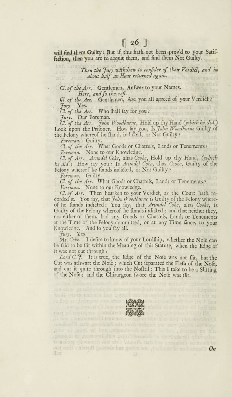 will find them Guilty: But if this hath not been prov’d to your Satif- fa£ion, then 'you are to acquit them, and find them Not Guilty. Then the Jury withdrew to confider of their Verditf, and in about half an Hour returned again. Cl of the Arr. Gentlemen, Anfwer to your Names. Here, andfo the ref. s Cl. of the Arr. Gentlemen, Are you all agreed of your Verdi# ? . Jury. Yes. Cl. of the Arr. Who frail fay for you ? Jury. Our Foreman. Cl. of the Arr. John Woodburne, Hold up thy Hand (which he did.) Look upon the Prifoner. How fay you, Is John Woodburne Guilty of the Felony whereof he Hands induced, or Not Guilty ? Foreman. Guilty. Cl. of the Arr. What Goods or Chattels, Lands or Tenements? Foreman. None to our Knowledge. Cl. of Arr. Arundel Coke, alias Cooke, Hold up thy Hand, (which he did.') How fay you ? Is Arundel Coke, alias Cooke, Guilty of the Felony whereof he Hands indicted, or Not Guilty ? Foreman. Guilty. Cl. of the Arr. What Goods or Chattels, Lands or Tenements ? Foreman. None to our Knowledge. Cl. of Arr. Then hearken to your Verdidt, as the Court hath re¬ corded it. You fay, that John Woodburne is Guilty of the Felony where¬ of he Hands indidted : You fay, that Arundel Coke, alias Cooke, is Guilty of the Felony whereof he Hands indidted ; and that neither they, nor either of them, had any Goods or Chattels, Lands or Tenements at the Time of the Felony committed, or at any Time fince, to your Knowledge. And fo you fay all. Jury. Yes. Mr. Coke. I defire to know of your Lordfrip, whether the Nofe can be faid to be Hit within the Meaning of this Statute, when the Edge of it was not cut through ? Lord C.J. It is true, the Edge of the Nofe was not Hit, but the Cut was athwart the Nofe ; which Cut feparated the Flefr of the Nofe, and cut it quite through into the Noflril: This I take to be a Slitting of the Nofe; and the Chirurgeon fwore the Nofe was Hit. On