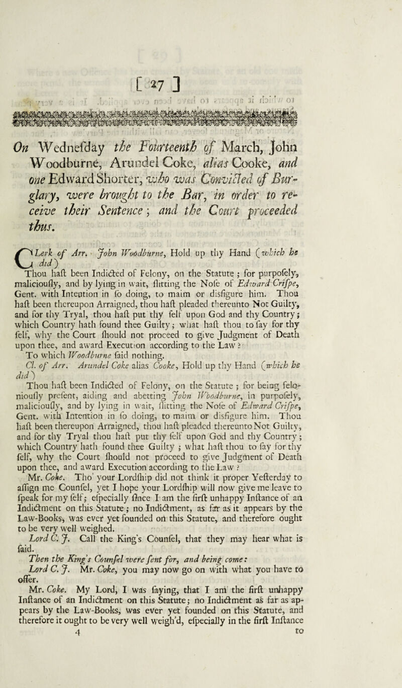 On Wednefday the fourteenth of March, John Woodburne, Arundel Coke, alias Cooke, and one Edward Shorter-;' who was Convicted of Bur¬ glary, were brought to the Bar, in order to re¬ ceive their Sentence; and the Court proceeded thus. CLerk of Arr. John Woodburne, Hold up thy Hand (which he did) Thou haft been Indicted of Felony, on the Statute ; for purpofely, malicioufly, and by lying in wait, flitting the Note of EdwardrCrifpe, Gent, with Intention in (b doing, to maim or disfigure him. Thou haft been thereupon Arraigned, thou haft pleaded thereunto Not Guilty, and for thy Tryal, thou haft put thy felf upon God and thy Country; which Country hath found thee Guilty; what haft thou to fay for thy felf, why the Court lliould not proceed to give Judgment of Death upon thee, and award Execution according to the Law ? To which Woodburne faid nothing. Cl. of Arr. Arundel Coke alias Cooke, Hold up thy Hand (which he did ) Thou haft been IndiCted of Felony, on the Statute ; for being felq- nioufiy prefect, aiding and abetting John Woodburne, in purpofely, malicioufly, and by lying in wait, flitting the Nole of Edward Crifpe, Gent, with Intention in fo doing, to maim or disfigure him. Thou haft been thereupon Arraigned, thou haft pleaded thereunto Not Guilty, and for thy Tryal thou haft put thy felf upon God and thy Country; which Country hath found thee Guilty ; what haft thou to fay for thy felf, why the Court lliould not proceed to give Judgment of Death upon thee, and award Execution according to the Law ? Mr. Cohe. Tho’ your Lordlhip did not think it proper Yefterday to aflign me Counfel, yet I hope your Lordlhip will now give me leave to fpeak for my felf; efpecially fifnee I am the firft unhappy Inftance of an Indictment on this Statute ; no Indictment, as far as it appears by the Law-Books, was ever yet founded on this Statute, and therefore ought to be very well weighed. Lord C. J. Call the Kings Counfel, that they may hear what is faid. Then the Kings Counfel were fent for, and being come: Lord C. J. Mr. Coke, you may now go on with what you have to offer. Mr. Coke. My Lord, I was faying, that I am the firft unhappy Inftance of an Indictment on this Statute; no IndiCtment as far as ap¬ pears by the Law-Books, was ever yet founded on this Statute, and therefore it ought to be very well weigh’d, efpecially in the firft Inftance 4 to