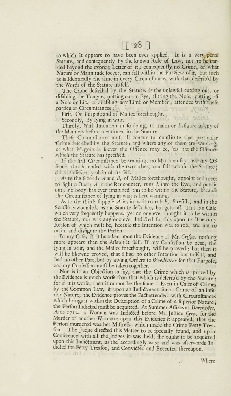 [ j8 j to which it appears to have been ever applied. It is a very penal Statute, and confequently by the known Rule of Law, not to lae car¬ ried beyond the exprefs Letter of it; confequently no Crime, of what Nature or Magnitude foever, can fall within the Purview of it, but fuch as is Identically the fame in every Circumftance, with that defcrib'd by the Words of the Statute its felf. The Crime defcrib’d by the Statute, is the unlawful cutting out, or difabling the Tongue, putting out an Eye, flitting the Nofe, cutting off a Nofe or Lip, or difabling any Limb or Member ; attended with thefe particular Circumllances: v w Firft, On Purpofe and of Malice forethought. Secondly, By lying in wait. Thirdly, With Intention in fo doing, to maim or disfigure, ifflany of the Manners before mentioned in the Statute. Thefe Circumllances mull all concur to conftitute that particular Crime defcribed by the Statute: and w'here any of them are wanting, of w7hat Magnitude foever the Offence may be, ’tis not the Offence which the Statute has fpecified. If the firft Circumftance be wanting, no Man can fay that any Of¬ fence, tho attended with the tw;o other, can fall within the Statute; this is fufficienriy plain of its felf. As to the fecond ; A and if, of Malice forethought, appoint and meet to fight a Duel; A in the Rencounter, runs B into the Eye, and puts it out; no body has ever imagined this to be within the Statute, becaufe the Circumftance of lying in W’ait is here wanting. As to the third; fuppofe A lies in wait to rob B, B refills, and in the Scuffle is wounded, as the Statute defcribes, but gets off This is a Cafe which very frequently happens, yet no one ever thought it to be within the Statute, nor w?as any one ever Indicted for this upon it: The only Reafon of which mull be, becaufe the Intention was to rob, and not to maim and disfigure the Perfon. In my Cafe, If it be taken upon the Evidence of Mr. Crifpe, nothing more appears than the Aftault it felf: If my Confeftion be read, the lying in wait, and the Malice forethought, will be proved ; but then it will be likewife proved, that I had no other Intention but to Kill, and had no other Part, but by giving Orders to Woodburne for that Purpofe; and my Confeftion mull be taken together. Nor is it an Objection to fay, that the Crime which is proved by the Evidence is much worfe than that which is defcrib'd by the Statute ; for if it is worfe, then it cannot be the fame. Even in Cafes of Crimes by the Common Law, if upon an Indictment for a Crime of an infe¬ rior Nature, the Evidence proves the Fact attended with Circumllances which brings it within the Defcription of a Crime of a fuperior Nature; the Perfon Indicted mull be acquitted. At Summer Aftizes at DorcheJIer ’ Anno 1711. a Woman was Indicted before Mr. Juftice Eyre, for the Murder of another Woman; upon this Evidence it appeared, that the Perfon murdered w7as her Miftrefs, which made the Crime Petty Trea- fon. The Judge directed this Matter to be fpecially found, and upon Conference with all the Judges it was held, Hie ought to be acquitted upon this Indictment, as Ihe accordingly was; and was afterwards In¬ dicted for Petty Trealbn, and Convicted and Executed thereupon. Where