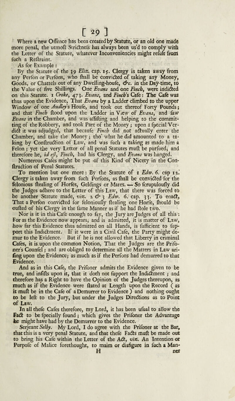 [*?] Where a new Offence has been created by Statute, or an old one madfe more penal, the utmofl Stridnefs has always been us’d to comply with the Letter of the Statute, whatever InconvenienCies might refult from fuch a Reftraint. As for Example: By the Statute of the 39 EliZ. cap. 1 y. Clergy is taken away from any Perfon or Perfons, who fhall be convided of taking any Money, Goods, or Chattels out of any Dwelling-houfe, &c. in the Day-time, to the Value of five Shillings. One Evans and one Finch, were iridided on this Statute. 1 Croke, 473. Evans, and Finch’s Cafe: The Cafe was thus upon the Evidence, That Evans by a Ladder climbed to the upper Window of one Audleys Houfe, and took out thereof Forty Pounds; and that Finch flood upon the Ladder in View of Evans, and faw Evans in the Chamber, and was affiding and helping to the commit¬ ting of the Robbery, and took Part of the Money ; upon a fpecial Ver- did it was adjudged, that becaufe Finch did not adually enter the Chamber, and take the Money; tho’ what he did amounted to a ta^ king by Conflrudion of Law, and was fuch a taking as made him a Felon ; yet the very Letter of all penal Statutes mufl be purfued* and therefore he, id eft, Finch, had his Clergy, and Evans was hanged* Numerous Cafes might be put of this Kind of Nicety in the Con¬ flrudion of Penal Statutes. To mention but one more: By the Statute of 1 Edw. 6. cap 1E. Clergy is taken away from fuch Perfons, as {hall be convided for the felonious dealing of Horfes, Geldings or Mares. So fcrupuloufly did the Judges adhere to the Letter of this Law, that there was forced to be another Statute made, viz. 2 & 3 Edw. 6. cap. 33. To enad, That a Perfon convided for felonioufly dealing one Horfe, fhould be ouded of his Clergy in the fame Manner as if he had dole two. Nor is it in this Cafe enough to (ay, the Jury are Judges of all this: For as the Evidence now appears,- and is admitted, it is matter of Law, how far this Evidence thus admitted on all Hands, is fufficient to fup- port this Indidment. If it were in a Civil Cafe, the Party might de¬ mur to the Evidence. But if he is not allowed that Liberty in criminal Cafes, it is upon the common Notion, That the Judges are the Prifo- ner’s Counfel; and are obliged to determine all the Matters in Law ari- iing upon the Evidence; as much as if the Perfons had demurred to that Evidence. And as in this Cafe, the Prifoner admits the Evidence given to be true, and infills upon it, that it doth not fupport the Indidment ; and therefore has a Right to have the Opinion of the Judges thereupon, as much as if the Evidence were dated at Length upon the Record ( as it mud be in the Cafe of a Demurrer to Evidence ) and nothing ought to be left to the Jury, but under the Judges Diredions as to Point of Law. In all thefe Cafes therefore, my Lord, it has been ufual to allow the Fad to be fpecially found; which gives the Prifoner the Advantage he might have had by the Demurrer to the Evidence. Serjeant Selby. My Lord, I do agree with the Prifoner at the Bar, that this is a very penal Statute, and that thefe Fads mud be made out to bring his Cafe within the Letter of the Ad, viz. An Intention or Purpofe of Malice forethought, to maim or disfigure in fuch a Man* H ner