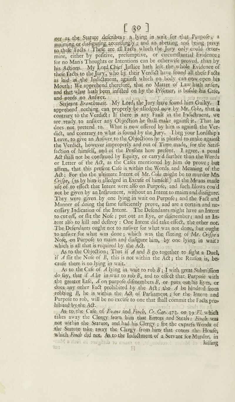 as, thf Statute ^efcribes,* a lying in wan; for that purpofe, a maiming o,r disfiguring accordingly ; and an abetting and being privy to thefe Fads : Thyle are all Fads which the Jury only .could deter¬ mine, either by positive, prefumptive, or circumftantkft Evidence; for no Man’s Thoughts or Intentions can be otherwife proved, than by tjis Adions. My Lor;d Chief Juftice hath left the whole Evidence of thefe Eads to the Jury, who by their Verdid have found all thefe Fads as laid in,the Ipdidment, againft which no body can now.open his Moutir; We apprehend therefore, that no fatter of Law hath arifen, and that what hath been infilled on by the Prifoner, is befide his Cafe, and needs no Anfwer. Serjeant Branthwait. My Lord; the Jury ftaye found him Guilty. I apprehend nothing can properly be alledged npw by Mr. C<?ke, that is contrary to the Verdid; If there is any Fault in the Indidraent, we are ready to anfwer any Objedion he lhall make againft it. That he does not pretend to. What is now offered by him is againft the Ver¬ did, and contrary to vvhat is found by the Jury. I beg your Lordlhip’s Leave, to give an Anfwer to the Objedions he is pleafed to make againft the Verdid, however improperly and out of Time made, for the Satifl- fadion of himfelf, apd of the Perfons here prefent. I agree, a penal Ad lhall not be conftrued by Equity, or carry d further than the Words or Letter of the Ad, as the Cafes mentioned by him dq> prove; but affirm, that this prelent Cafe is within the Words and Meaning of the Ad: For tho the ultimate Intent of Mr. Coke might be to murder Mr* Crifpe, (as by him is alledged in Excufe of himfelf) all the Mfoans made ufq of to effed that Intent were alfo on Purpofe, and fuch Blows cou’d not be given by an Inftrument, without an Intent to maim and disfigure. They were given by one lying in wait on Purpofe; and the Fad and Manner of doing the fame fufficiently prove, and are a certain and ne- celfary Indication of the Intent. The Defendants might have an Intent to cutoff or flit the Nofe ; put out an Eye, or difmember; and an In¬ tent alfo to kill and deftroy : One Intent did take effed, the other not. The Defendants ought not to anfw er for what was not done, but ought to anfwer for what was done; which w as the, flitting of Mr. Crifpe s Nofe, on Purpofe to maim and disfigure him, by one lying in wait: which is all that is required by the Ad. As to the Objedion; That if A and B go together to fight a Duel, if A flit the Nofe of B, this is not within the Ad; the Realon is, ber caufe there is no lying in wait. As to the Cafe of A lying in wait to rob B; I with great Submiftion do fay, that if A\ip in wait to rob B, and to efled that Purpofe with the greater Eafe, A on purpofe difmerpbcrs £, or puts, outjfis Eyes, or does any other Fad prohibited by the Ad; tfto’ A be hjndrcd from robbing B3 he is within the Ad of Parliament ; for the Intent and Purpole to rob, will be no excufe to one that lhall commit the Fads pro¬ hibited bycthe Ad. , As to the Cafe of Evans and Finchy Cr. 473. on 39 El. which takes away the Clergy from him that Enters .and Steals: Finch was cot within the Statute, and had his Clergy ; for the exprefs Words of the Statute take away the Clergy from hirry that enters the Houfe* W hich Finch did not, As, to the Indfohnent of a Servant for Murder, in killing . i J I 'v f