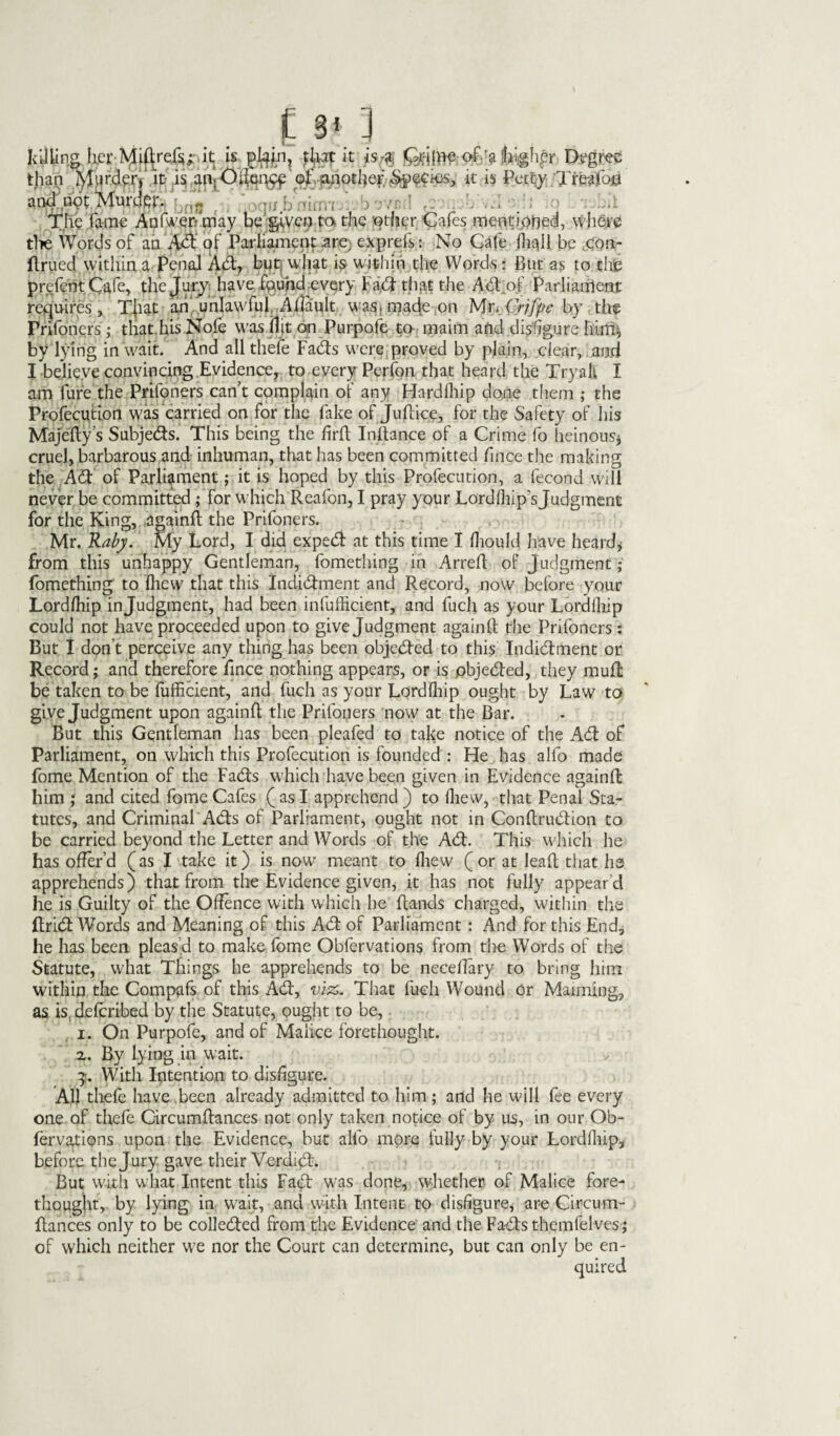 .£ 3« 3 Idling te Mif|re.fsi;-.it is jftqin, that it is.*; Millie of-a 'higher Degree than Murder, it is am Offence of another Species, it is Petty Tree and not Murder. The fame Apfwer? may be giver; fa the other Cafes mentiphed, where tire Words of an A<ft of Parliament .are) exprefs: No Cafe fhqll be .con- ftrued within a Penal Adi, but what is within the Words: But as to thse prefentCafe, the Jury have found every Fad that the Adpof Parliairlent requires, That an unlawful Aftault was* made on Mr. Crjfpe by the Prifoners ; that,hits Nofe was (lit on Purpofe to maim and disfigure him, by lying in wait. And all thefe Fads were proved by plain, clear, and I believe convincing Evidence, to every Perfon that heard the Tryall I am fure the Prifoners can’t complain of any Hardship done them ; the Profecution was carried on for the fake of juftice, for the Safety of his Majefty’s Subjeds. This being the firft Inftance of a Crime fo heinous* cruel, barbarous and inhuman, that has been committed fince the making the Ad of Parliament; it is hoped by this Profecution, a fecond will never be committed; for which Reafon, I pray your Lordfhip'sJudgment for the King, .againft the Prifoners. Mr. Raby. My Lord, I did exped at this time I fliould have heard* from this unhappy Gentleman, fomething in Arreft of Judgment; fomething to Ihew that this Indidment and Record, now before your Lordlliip injudgment, had been infufficient, and fuch as your Lordlliip could not have proceeded upon to give Judgment againft the Prifoners : But I don't perceive any thing has been objeded to this Indidment or Record; and therefore fince nothing appears, or is objeded, they mult be taken to be fufficient, and fuch as your Lordlliip ought by Law to give Judgment upon againft the Prifoners now at the Bar. But this Gentleman has been pleafed to take notice of the Ad of Parliament, on which this Profecution is founded : Fie has alfo made fome Mention of the Fads which have been given in Evidence againft him ; and cited fome Cafes ( as I apprehend ) to lliew, that Penal Sta¬ tutes, and Criminal Ads of Parliament, ought not in Conftrudion to be carried beyond the Letter and Words of the Ad. This which he has offer’d (as I take it) is now meant to lliew ( or at lead that lie apprehends) that from the Evidence given, it has not fully appear’d he is Guilty of the Offence with which he Hands charged, within the ftrid Words and Meaning of this Ad of Parliament : And for this End, he has been pleas d to make fome Obfervations from the Words of the Statute, what Things he apprehends to be neeeffary ro bring him within the Compafs of this Ad, viz,. That fuch Wound or Maiming, as is, deforibed by the Statute, ought to be, i. On Purpofe, and of Malice forethought, a. By lying in wait. With Intention to disfigure. All thefe have been already admitted to him; and he will fee every one of thefe Circumftances not only taken notice of by us, in our Ob- forva^ions upon the Evidence, but alfo more fully by your Lordlliip, before the Jury gave their Verdid. But with what Intent this Fad was done, whether of Malice fore¬ thought, by lying in wait, and with Intent to disfigure, are Circum¬ ftances only to be colleded from the Evidence and the Fads themfelves ; of which neither we nor the Court can determine, but can only be en¬ quired
