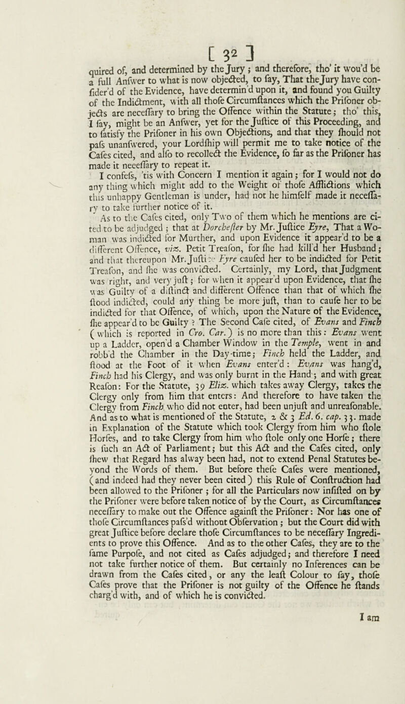 quired of, and determined by the Jury ; and therefore, tho’ it wou’d be a full Anfwer to what is now obje&ed, to fay, That thejury have con- fider’d of the Evidence, have determin’d upon it, and found you Guilty of the Indidment, with all thofe Circumflances which the Prifoner ob¬ jects are neceftary to bring the Offence within the Statute; tho’ this, I fay, might be an Anfwer, yet for the Juftice of this Proceeding, and to fatisfy the Prifoner in his own Objections, and that they fhould not pafs unanfwered, your Lordfhip will permit me to take notice of the Cafes cited, and alfo to recoiled! the Evidence, fo far as the Prifoner has made it neeeffary to repeat it. ’; .\ I confefs, ’tis with Concern I mention it again ; for I would not do any thing which might add to the Weight of thofe Affli&ions which this unhappy Gentleman is under, had not he himfelf made it necefla- ry to take further notice of it. As to the Cafes cited, only Two of them which he mentions are ci¬ ted to be adjudged ; that at Dorchefler by Mr. Juftice Eyre, That a Wo¬ man was indiCfed for Murther, and upon Evidence it appear’d to be a different Offence, viz. Petit Treafon, for file had kill'd her Husband; and that thereupon Mr. Juftiee Eyre caufed her to be indicted for Petit Treafon, and fhe was convicted. Certainly, my Lord, that Judgment was right, and very juft ; for when it appear’d upon Evidence, that fhe was Guilty of a diftinCt and different Offence than that of which fhe flood indicted, could ariy thing be more juft, than to caufe her to be indicted for that Offence, of which, upon the Nature of the Evidence, fire appear’d to be Guilty ? The Second Cafe cited, of Evans and Finch ( which is reported in Cro. Car.) is no more than this : Evans went up a Ladder, open'd a Chamber Window in the Temple, went in and robb'd the Chamber in the Day-time; Finch held the Ladder, and flood at the Foot of it when Evans enter’d : Ev,ans was hang’d, Finch had his Clergy, and was only burnt in the Hand ; and with great Rcafon: For the Statute, 39 Eliz. which takes away Clergy, takes the Clergy only from him that enters: And therefore to have taken the Clergy from Finch who did not enter, had been unjuft and unreafonable. And as to what is mentioned of the Statute, a & 3 Ed. 6. cap. 3 3. made in Explanation of the Statute which took Clergy from him who ftole Horfes, and to take Clergy from him who ftole only one Horfe; there is fuch an Adi of Parliament; but this Adi and the Cafes cited, only ihew that Regard has alway been had, not to extend Penal Statutes be¬ yond the Words of them. But before thefe Cafes were mentioned, (and indeed had they never been cited ) this Rule of ConftruCtion had been allowed to the Prifoner ; for all the Particulars now infilled on by the Prifoner were before taken notice of by the Court, as Circumflances neceftary to make out the Offence againft the Prifoner: Nor has one of thofe Circumflances pafs’d without Obfervation ; but the Court did with great Juftice before declare thofe Circumflances to be neceftary Ingredi¬ ents to prove this Offence. And as to the other Cafes, they are to the fame Purpole, and not cited as Cafes adjudged; and therefore I need not take further notice of them. But certainly no Inferences can be drawn from the Cafes cited, or any the leaf! Colour to fay, thofe Cafes prove that the Prifoner is not guilty of the Offence he (lands charg’d with, and of which he is convidted„ I am