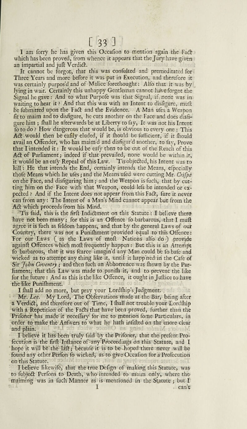 I am forry he has given this Occafion to mention again the Fa# which has been proved, from whence it appears that the Jury have given an impartial and juft Verdi#. It cannot be forgot, that this was confulted and premeditated for Three Years and more before it was put in Execution, and therefore it was certainly purpos’d and of Malice forethought: Alfo that it was by lying in wait. Certainly this unhappy Gentleman cannot have forgot the Signal he gave : And to what Purpofe was that Signal, if. none was in waiting to hear it ? And that this was with an Intent to disfigure, muff be fubmitted upon the Fa# and the Evidence. A Man ufes a Weapon fit to maim and to disfigure, he cuts another on the Face and does disfi¬ gure him ; fhall he afterwards be at Liberty to fay, It was not his Intent fo to do ? Flow dangerous that would be, is obvious to every one : This A# would then be cafily eluded, if it fhould be fufficient, if it fliould avail an Offender, who has maim’d and disfigur’d another, to fay, Prove that I intended it: It would be eafy then to be out of the Reach of this A# of Parliament; indeed if that prevailed, none would be within it, it would be an eafy Repeal of this Law. ’Tis obje#ed, his Intent was to kill: He that intends the End, certainly intends the Means, efpecially thofe Means which he ufes; and the Means ufed were cutting Mr- Crifpe on the Face, and disfiguring him; and the Weapon is fuch, that by cut¬ ting him on the Face with that Weapon, could lefs be intended or ex¬ pected ? And if the Intent does not appear from this Fa#, fure it never can from any: The Intent of a Man’s Mind cannot appear but from the A# which proceeds from his Mind. ' ) Tis faid, this is the firfl Indi#ment on this Statute : I believe therfr have not been many ; for this is an Offence fo barbarous, that I muff agree it is fuch as feldom happens, and that by the general Laws of our Country, there was not a Punifhment provided equal to this Offence: For our Law's ( as the Laws of molt Nations alfo do) provide againff Offences w hich moft frequently happen : But this is an Attempt fo barbarous, that it was fcarce imagin’d any Man could be fo bafe and wicked as to attempt any thing like it, until it happ’ned in the Cafe of Sir John Coventry ; and then fuch an Abhorrence was Ihewn by the Par¬ liament, that this Law was made to punifh it, and to prevent the like for the future: And as this is the like Offence, it ought in Juftice to have the like Punifhment. I fhall add no more, but pray your Lordfhip’sjudgment. Mr. Lee. My Lord, The Observations made at the Bar, being after 4 Verdi#, and therefore out of Time, I fhall not trouble your Lordfhip with a Repetition of the Fa#sthat have been proved, further than the Prifoner has made it neceffary for me to mention fome Particulars, in order to make the Anfw'ers to what he hath infilled on the more clear and plain. I believe it has been truly faid by the Prifoner, that the prefent Pro- fecution is the firfl Inflance of any Proceedings on this Statute, and I ' hope it will be the lafl; becaufe it is to be hoped there never will be found any other Perfon fo wicked, as to give Occafion for a Profecution on this Statute. I believe likewife, that the true Defign of making this Statute, was to fubje# Perfons to Death, who intended to maim only, w'here the maiming was in fuch Manner as is mentioned in the Statute ,* but I I . can’t