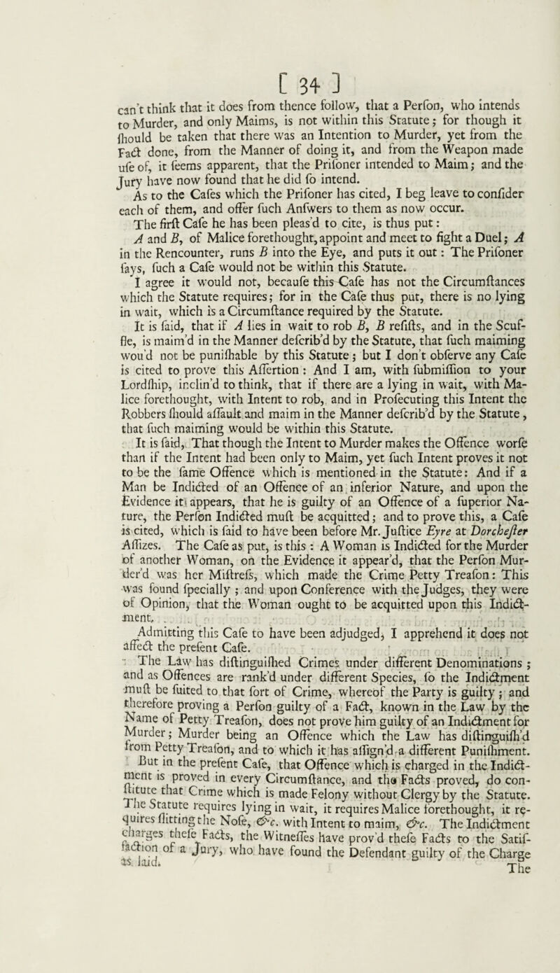 can’t think that it does from thence follow, that a Perfon, who intends to Murder, and only Maims, is not within this Statute; for though it fliould be taken that there was an Intention to Murder, yet from the Fad done, from the Manner of doing it, and from the Weapon made life of, it feems apparent, that the Prifoner intended to Maim; and the Jury have now found that he did fo intend. As to the Cafes which the Prifoner has cited, I beg leave toconfider each of them, and offer fuch Anfwers to them as now occur. The firft Cafe he has been pleas’d to cite, is thus put: A and B, of Malice forethought,appoint and meet to fight a Duel; A in the Rencounter, runs B into the Eye, and puts it out: The Prifoner fays, fuch a Cafe would not be within this Statute. I agree it would not, becaufe this'Cafe has not the Circumftances which the Statute requires; for in the Cafe thus put, there is no lying in wait, which is a Circumftance required by the Statute. It is faid, that if A lies in wait to rob A, B refills, and in the Scuf¬ fle, is maim’d in the Manner defcrib’d by the Statute, that fuch maiming wou’d not be punilhable by this Statute; but I don’t obferve any Cafe is cited to prove this Affcrtion : And I am, with fubmiflion to your Lordlhip, inclin’d to think, that if there are a lying in wait, with Ma¬ lice forethought, with Intent to rob, and in Profecuting this Intent the Robbers fliould affault and maim in the Manner defcrib’d by the Statute, that fuch maiming would be within this Statute. It is faid, That though the Intent to Murder makes the Offence worfe than if the Intent had been only to Maim, yet fuch Intent proves it not to be the fame Offence which is mentioned in the Statute: And if a Man be Indidted of an Offence of an inferior Nature, and upon the Evidence iti appears, that he is guilty of an Offence of a fuperior Na¬ ture, the Perfon Indidted mull be acquitted; and to prove this, a Cafe is cited, which is faid to have been before Mr. Juffice Eyre at Dorchejler Aflizes. The Cafe as put, is this : A Woman is Indidted for the Murder ot another Woman, on the Evidence it appear’d, that the Perfon Mur¬ der’d was her Miftrefs, which made the Crime Petty Treafon: This was found fpecially ; and upon Conference with the Judges, they were of Opinion, that the Woman ought to be acquitted upon this Indidt- ment, . Admitting this Cafe to have been adjudged;* I apprehend it does not affedl the prefent Cafe. The Law lias diftinguifhed Crimes under different Denominations ; and as Offences are rank’d under different Species, fo the Indidtment mull be fuited to that fort of Crime, whereof the Party is guilty j and therefore proving a Perfon guilty of a Fadl, known in the Law by the Name of Petty Treafon, does not prove him guilty of an Indidtment for Murder; Murder being an Offence U'hich the Law has diltirrguifli’d irom Petty Treafon, and to which it has alfign’d a different Punifliment. But in the prefent Cafe, that Offence which is charged in the Indidt¬ ment is proved in every Circumftance, and the Fadts proved, do con- ditutc that Crime which is made Felony without Clergy by the Statute. he Statute requires lying in wait, it requires Malice forethought, it re¬ quires lhmngthe Nofe, &c. with Intent to maim, &c. The Indidtment l ia>ges thefe Fadts, the Witneffes have prov’d thefe Fadts to the Satif- a ion or a Jury, who have found the Defendant guilty of the Charge as laid* The