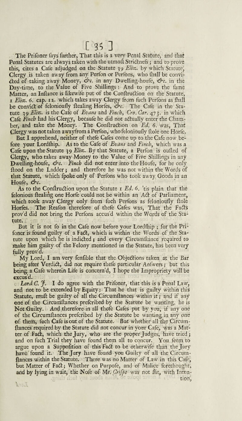 The Prifoner fays farther, That this is a very Penal Statute, and that Penal Statutes are always taken with the utmoft Stridnefs; and to prove this, cites a Cafe adjudged on the Statute 39 Eliz. by which Statute, Clergy is taken away from any Perfon or Perfons, who fhall be convi- ded of taking away Money, &c. in any Dwelling-houfe, &c. in the Day-time, to the Value of Five Shillings : And to prove the fame Matter, an Inftance is likewife put of the Condrudion on the Statute, 1 Eliz. 6. cap. ix. which takes away Clergy from fuch Perfons as fhall be convid of felonioufly dealing Horfes, &c. The Cafe in the Sta¬ tute 39 Eliz. is the Cafe of Evans and finch, Cro. Car. 473. in which Cafe Finch had his Clergy, becaufe he did not actually enter the Cham¬ ber, and take the Money. The Condrudion on Ed. 6. was, That Clergy was not taken awayfrom a Perfon, who felonioufly dole one Horfc. But I apprehend, neither of thefe Cafes come up to the Cafe now be¬ fore your Lordfhip. As to the Cafe of Evans and Finch, which was a Cafe upon the Statute 3 9 Eliz. By that Statute, a Perfon is ouded of Clergy, who takes away Money to the Value of Five Shillings in any Dwelling-houfe, &c. Finch did not enter into the Houfe, for he only dood on the Ladder; and therefore he was not within the Words of that Statute, which fpoke only of Perfons who took away Goods in an Houfe, &c. As to the Condrudion upon the Statute 1 Ed. 6. ’tis plain that the felonious dealing one Horfe could not be within an Ad of Parliament, which took away Clergy only from fuch Perfons as felonioufly dole Horfes. The Reafon therefore of thefe Cafes was, That the Fads prov’d did not bring the Perfons accus’d within the Words of the Sta¬ tute. But it is not fo in the Cafe now before your Lordfhip ; for the Pri¬ foner is found guilty of a Fad, which is within the Words of the Sta¬ tute upon which he is indided j and every Circumdance required to make him guilty of the Felony mentioned in the Statute, has been very fully prov’d. My Lord, I am very fenfible that the Objedions taken at the Bar being after Verdid, did not require thefe particular Anfwers; but this being a Cafe wherein Life is concern’d, I hope the Impropriety will be excus’d. Lord C. j. I do agree with the Prifoner, that this is a Penal Law, and not to be extended by Equity: That he that is guilty within this Statute, mud be guilty of all the Circumdances within it; and if any one of the Circumdances preferibed by the Statute be wanting, he is Not Guilty. And therefore in all thofe Cafes put by you, if any one of the Circumdances preferibed by the Statute be wanting in any one of them, fuch Cafe is out of the Statute. But whether all the Circum¬ dances required by the Statute did not concur in your Cafe, was a Mat¬ ter of Fad, which the Jury, who are the proper Judges, have tried; and on fuch Trial they have found them all to concur. You feem to argue upon a Supposition of this Fad to be otherwife than the Jury have found it. The Jury have found you Guilty of all the Circum¬ dances within the Statute. There was no Matter of Law in this Cafe, but Matter of Fad; Whether on Purpofe, and of Malice forethought, and by lying in wait, the Nofe of Mr. Crifpe was not flit, with Inten¬ tion,