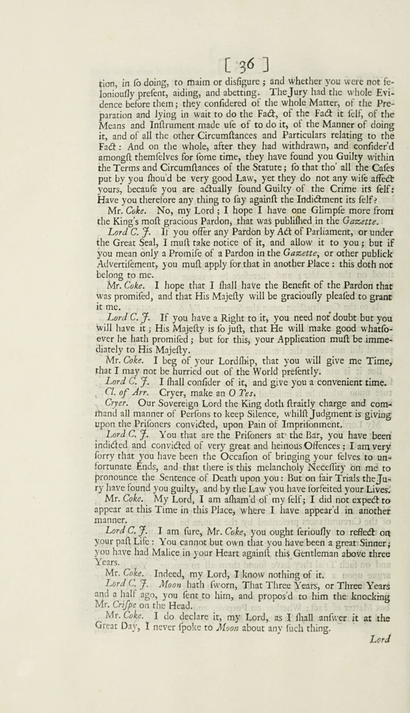 [ 3* ] ^ion, in Co doing, to maim or disfigure ; and whether you were not fe- lonioufiy prefent, aiding, and abetting. Thejury had the whole Evi¬ dence before them; they confidered of the whole Matter, of the Pre¬ paration and lying in wait to do the Fad, of the Fad it felf, of the Means and Inftrument made ufe of to do it, of the Manner of doing it, and of all the other Circumftances and Particulars relating to the Fad: And on the whole, after they had withdrawn, and confider’d amongft themfelves for fome time, they have found you Guilty within the Terms and Circumftances of the Statute; To that tho’ all the Cafes put by you fliou’d be very good Law, yet they do not any wife affed yours, becaufe you are adually found Guilty of the Crime it$ felf: Have you therefore any thing to fay againft the Indidment its felf ? Mr. Coke. No, my Lord ; I hope I have one Glimpfe more from the King’s moft gracious Pardon, that was publifhed in the Gazette. Lord C. J. If you offer any Pardon by Ad of Parliament, or under the Great Seal, I muft take notice of it, and allow it to you ; but if you mean only a Promife of a Pardon in the Gazette, or other publick Advertifement, you muft apply for that in another Place : this doth not belong to me. Mr. Coke. I hope that I fhall have the Benefit of the Pardon that was promifed, and that His Majefty will be gracioufty pleafed to grant it me. Lord C. J. If you have a Right to it, you need not doubt but you will have it; His Majefty is fo juft, that He will make good whatfo- ever he hath promifed; but for this, your Application muft be imme¬ diately to His Majefty. Mr. Coke. I beg of your Lordfhip, that you will give me Time, that I may not be hurried out of the World prefently. Lord C. J. I (hall confider of it, and give you a convenient time. v Cl. of Arr. Cryer, make an 0 Tes> Cryer. Our Sovereign Lord the King doth ftraitly charge and com- rhand all manner of Perfons to keep Silence, whilft judgment is giving upon the Prifoners convided, upon Pain of Imprifonment. Lord C. J. You that are the Prifoners at' the Bar, you have been indided and convided of very great and heinous Offences ; I am very forry that you have been the Occafion of bringing your felves to un¬ fortunate Ends, and that there is this melancholy Neceffity on me to pronounce the Sentence of Death upon you: But on fair Trials theju¬ ry have found you guilty, and by the Law you have forfeited your Lives. Mr. Coke. My Lord, I am afham’d of my felf; I did not expedto appear at this Time in this Place, where I have appear’d in another manner. Lord C. J. I am fure, Mr. Coke, you ought ferioufty to refled or* your paft Life : You cannot but own that you have been a great Sinner; you have had Malice in your Heart againft this Gentleman above three Years. ' Mr. Coke. Indeed, my Lord, I know nothing of it. Lord C. J. Moon hath fworn, That Three Years, or Three Years and a hah ago, you fent to him, and propos’d to him the knocking Mr. Crifpe on the Head. Mr. Coke. I do declare it, my Lord, as I fhall anfwer it at the Great Day, I never fpoke to Moon about any fuch thing. Lord