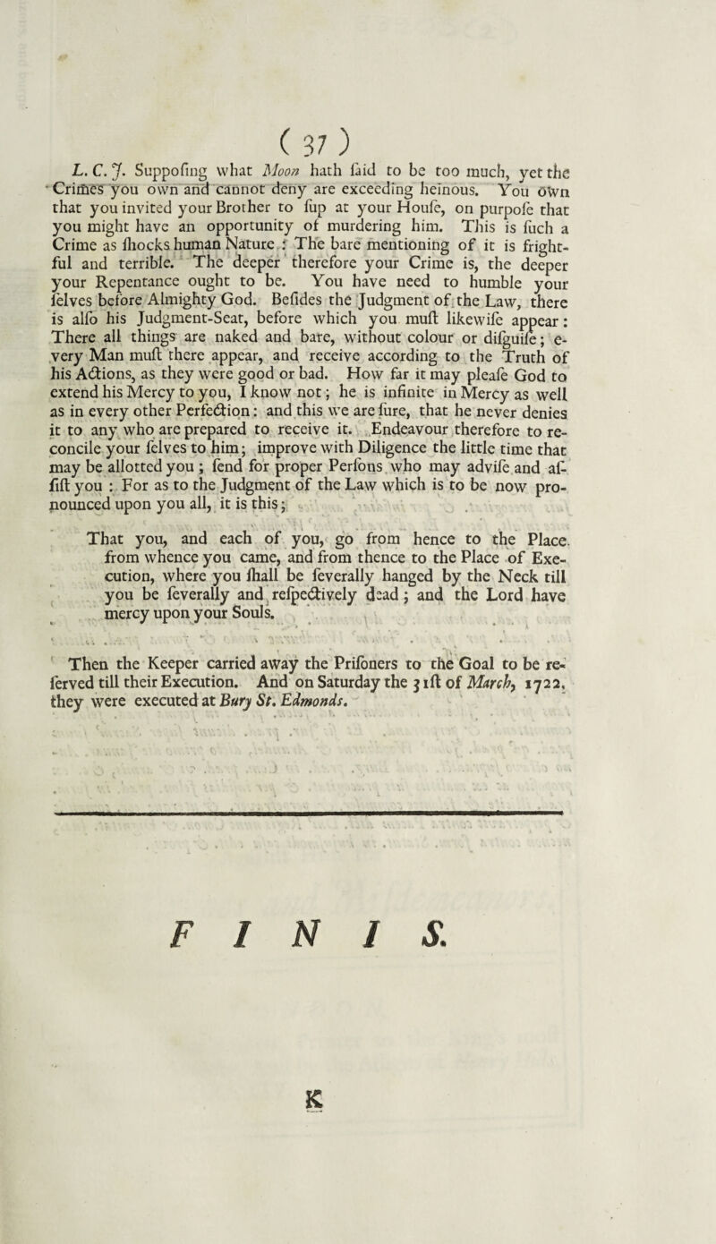 L. C. J. Suppofmg what Moon hath laid to be too much, vet the Crimes you own and cannot deny are exceeding heinous. You OWn that you invited your Brother to fup at your Houfe, on purpofe that you might have an opportunity of murdering him. This is fuch a Crime as fhocks human Nature : The bare mentioning of it is fright¬ ful and terrible. The deeper therefore your Crime is, the deeper your Repentance ought to be. You have need to humble your felves before Almighty God. Befides the Judgment of the Law, there is alfo his Judgment-Seat, before which you muft likewife appear: There all things are naked and bare, without colour or difguife; e- very Man muft there appear, and receive according to the Truth of his A&ions, as they were good or bad. How far it may pleafe God to extend his Mercy to you, I know not; he is infinite in Mercy as well as in every other Perfection: and this we are fure, that he never denies it to any who are prepared to receive it. Endeavour therefore to re¬ concile your felves to him; improve with Diligence the little time that may be allotted you ; fend for proper Perfons who may advife and aft fift you : For as to the Judgment of the Law which is to be now pro¬ nounced upon you all, it is this; • - That you, and each of you, go from hence to the Place, from whence you came, and from thence to the Place of Exe¬ cution, where you lhall be feverally hanged by the Neck till you be feverally and refpe&ively dsad; and the Lord have mercy upon your Souls. * A . • • - “ ■> rvw/V: v .’ . .' * Then the Keeper carried away the Prifoners to the Goal to be re- ferved till their Execution. And on Saturday the j ill of March, 1722, they were executed at Bury St, Edmonds, * * „ v Cj , . -a • n . ' V y - . . - J ■ . .' . . v 1* on • V.\ , .. 1 t» * ‘ V * ” ■ ,  1 V ■■ ■■ ' ■■ ■ ' ■■■ I ■ .. .. ■'!!  ’ ' FINIS. K