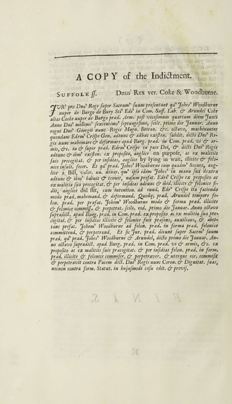 A COPY of the Indi&ment. ; Suffolk If. Dnus Rex ver. Coke & Woodburne. pro £)„(? Rege fuper Sacrum9 fuum prefentant qd? Jobes' Woodburne T nuper de Burgo de Bury St? Ed? in Com. Suff. Lab. & Arundel Coke alias Cooke nuper de Burgo prxd. Arm. pof vicejimum quart urn diem Junii Anno Dn? millimo’ fexcentimo' feptuagefmo, fcilt. primo die Januar. Anno regni Dn? Georgii nunc Regis Magn. Britan. &c. octavo, macbinantes quendam Edrm’ Crifpe Gen. adtunc & adhuc exijlen. fubdit. ditfi Dn? Re¬ gis nunc mahemare & deformare apud Burg. prnd. in Com. pmd. vi d> ar— mis &c. in & fuper prad. Edrn? Crifpe in pace Dei, & dtcii Dn? Regis adtunc & ibm9 exijlen. ex propofito, anglice on purpofe, ac ex malitiis fais precogitat. & per infidias, anglice by lying in wait, illicite & felo- nice infult. fecer. Et qd? pr<ed. Jobe? Woodburne cum quadn? Secure, ang¬ lice a Bill, valor, un. denar, qn? ipfe idem Jobes' in manu fua dextra adtunc & ibm’ babuit CT tenuity nafum prefat. Edr? Crifpe ex propofito ac ex malitia Jua precogitat. dr per infdias adtunc dr ibid, illicite dr felonice f- dit, anglice did flit, cum intention, ad eund. Edr* Crifpe it a faciendo modo prad. mabemand. & deformand* Quodq', prad. Arundel tempore fe¬ lon. prad. per prxfat. Joben? Woodburne modo & forma prad. illicite & felonice comm iff* & perpetrat. fcilt. eod. primo die Januar. Anno oBavo fupraditf. apud Burg. prad. in Com. prad. ex propofito ac ex malitia fua pre¬ cogitat. & per infidias illicite d? felonice fuit pr<efens, auxilians, & abet- tans prefat. Jobem’ Woodburne ad felon, prad. in forma prad. felonice committend. & perpetrand. Et fie jfur. prad. dicunt fuper Sacrm’ fuum prad. qi? prad. Jobe? Woodburne dr Arundel, ditto primo die Januar. An¬ no otfavo fupraditf. apud Burg. prad. in Com. pr<ed. vi & armis, &c. ex propofito ac ex malitiis fuis precogitat. & per infidias felon. pr<ed. in form, prad. illicite dr felonice commifer. dr perpetraver. & uterque eor. commift & perpetravit contra Pacem diet. Dn? Regis nunc Coron. & Dignitat. fuas, necnon contra form. Statut. in bujufmodi cafu edit. & provif.