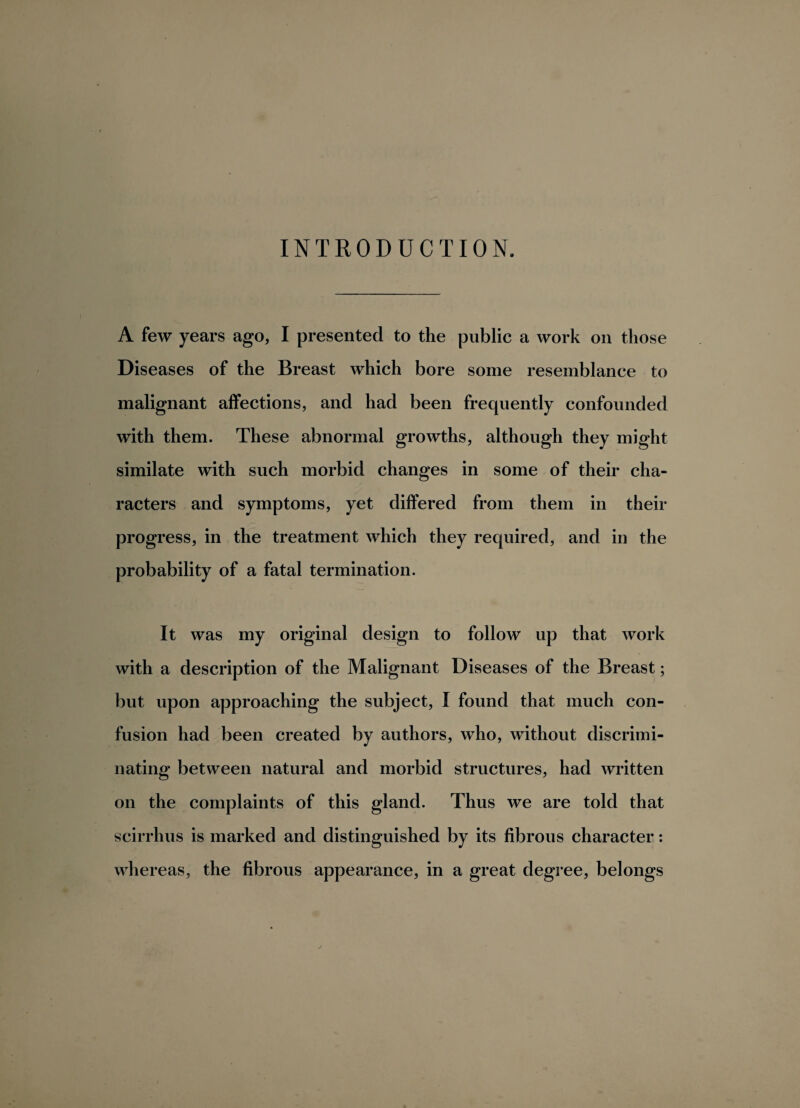 INTRODUCTION. A few years ago, I presented to the public a work on those Diseases of the Breast which bore some resemblance to malignant affections, and had been frequently confounded with them. These abnormal growths, although they might similate with such morbid changes in some of their cha¬ racters and symptoms, yet differed from them in their progress, in the treatment which they required, and in the probability of a fatal termination. It was my original design to follow up that work with a description of the Malignant Diseases of the Breast; but upon approaching the subject, I found that much con¬ fusion had been created by authors, who, without discrimi¬ nating between natural and morbid structures, had written on the complaints of this gland. Thus we are told that scirrhus is marked and distinguished by its fibrous character: whereas, the fibrous appearance, in a great degree, belongs