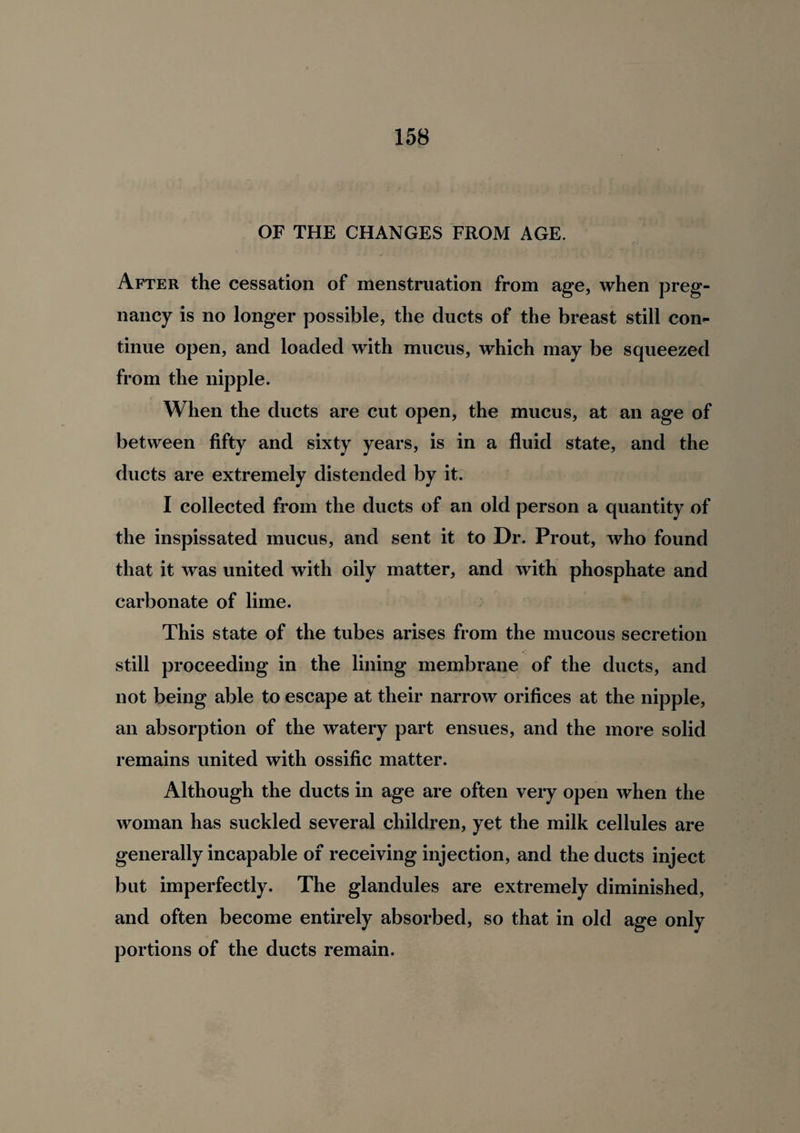 OF THE CHANGES FROM AGE. After the cessation of menstruation from age, when preg¬ nancy is no longer possible, the ducts of the breast still con¬ tinue open, and loaded with mucus, which may be squeezed from the nipple. When the ducts are cut open, the mucus, at an age of between fifty and sixty years, is in a fluid state, and the ducts are extremely distended by it. I collected from the ducts of an old person a quantity of the inspissated mucus, and sent it to Dr. Prout, who found that it was united with oily matter, and with phosphate and carbonate of lime. This state of the tubes arises from the mucous secretion still proceeding in the lining membrane of the ducts, and not being able to escape at their narrow orifices at the nipple, an absorption of the watery part ensues, and the more solid remains united with ossific matter. Although the ducts in age are often very open when the woman has suckled several children, yet the milk cellules are generally incapable of receiving injection, and the ducts inject but imperfectly. The glandules are extremely diminished, and often become entirely absorbed, so that in old age only portions of the ducts remain.