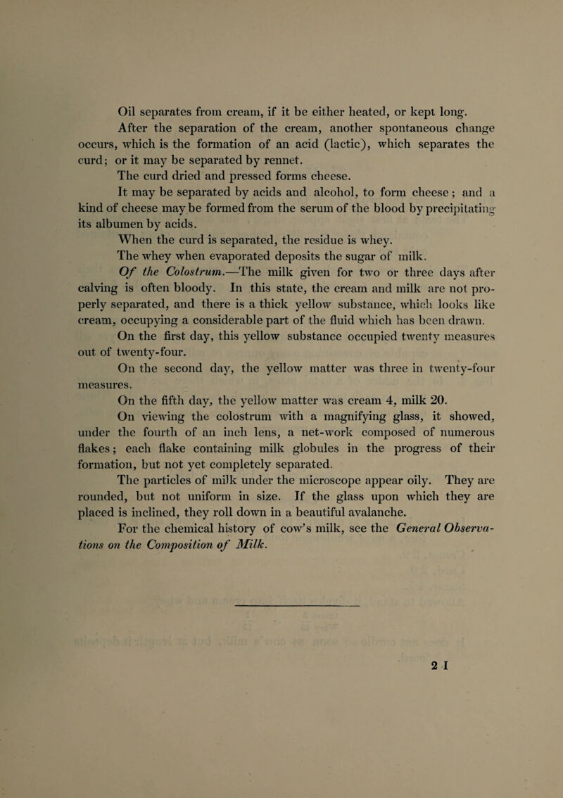 Oil separates from cream, if it be either heated, or kept long’. After the separation of the cream, another spontaneous change occurs, which is the formation of an acid (lactic), which separates the curd; or it may be separated by rennet. The curd dried and pressed forms cheese. It may be separated by acids and alcohol, to form cheese; and a kind of cheese may be formed from the serum of the blood by precipitating its albumen by acids. When the curd is separated, the residue is whey. The whey when evaporated deposits the sugar of milk. Of the Colostrum.—The milk given for two or three days after calving is often bloody. In this state, the cream and milk are not pro¬ perly separated, and there is a thick yellow substance, which looks like cream, occupying a considerable part of the fluid which has been drawn. On the first day, this yellow substance occupied twenty measures out of twenty-four. On the second day, the yellow matter was three in twenty-four measures. On the fifth day, the yellow matter was cream 4, milk 20. On viewing the colostrum with a magnifying glass, it showed, under the fourth of an inch lens, a net-work composed of numerous flakes; each flake containing milk globules in the progress of their formation, but not yet completely separated. The particles of milk under the microscope appear oily. They are rounded, but not uniform in size. If the glass upon which they are placed is inclined, they roll down in a beautiful avalanche. For the chemical history of cow’s milk, see the General Observa¬ tions on the Composition of Milk.
