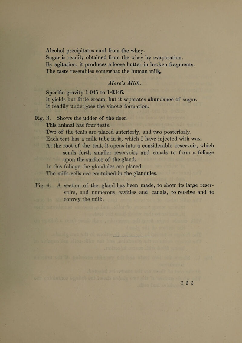 Alcohol precipitates curd from the whey. Sugar is readily obtained from the whey by evaporation. By agitation, it produces a loose butter in broken fragments. The taste resembles somewhat the human milk. Mare's Milk. Specific gravity T045 to 1*0346. It yields but little cream, but it separates abundance of sugar. It readily undergoes the vinous formation. Fig. 3. Shows the udder of the deer. This animal has four teats. Two of the teats are placed anteriorly, and two posteriorly. Each teat has a milk tube in it, which I have injected with wax. At the root of the teat, it opens into a considerable reservoir, which sends forth smaller reservoirs and canals to form a foliage upon the surface of the gland. In this foliage the glandules are placed. The milk-cells are contained in the glandules. Fig. 4. A section of the gland has been made, to show its large reser¬ voirs, and numerous cavities and canals, to receive and to convey the milk.