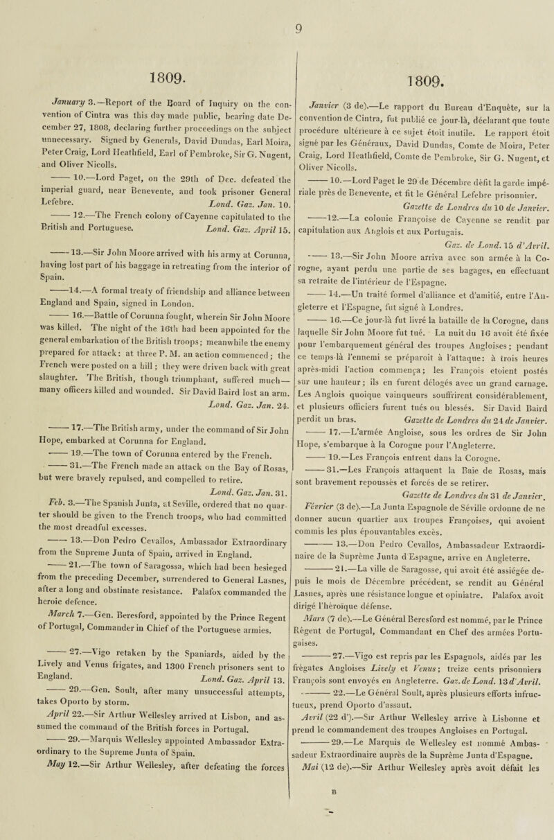 1809. January 3.—Report of the Board of Inquiry on the con¬ vention of Cintra was this day made public, bearing date De¬ cember 27, 1808, declaring further proceedings on the subject unnecessary. Signed by Generals, David Dundas, Earl Moira, Peter Craig, Lord Heathfield, Earl of Pembroke, Sir G. Nugent, and Oliver Nicolls. Db Lord Paget, on the 29th of Dec. defeated the imperial guard, near Benevente, and took prisoner General Lefebre- Lond. Gaz. Jan. 10. -12.—The French colony of Cayenne capitulated to the British and Portuguese. Lond. Gaz. April 15. -13.—Sir John Moore arrived with his army at Corunna, having lost part of his baggage in retreating from the interior of Spain. 14-—A formal treaty of friendship and alliance between England and Spain, signed in London. -16.—Battle of Corunna fought, wherein Sir John Moore was killed. 1 he night of the 16th had been appointed for the general embarkation of the British troops; meanwhile the enemy piepared for attack; at three P. M. an action commenced ; the Irench were posted on a hill; they were driven back with great slaughter. The British, though triumphant, suffered much_ many officers killed and wounded. Sir David Baird lost an arm. Lond. Gaz. Jan. 24. ' 47.—The British army, under the command of Sir John Hope, embarked at Corunna for England. *-IP-—The town of Corunna entered by the French. -31.—The French made an attack on the Bay of Rosas, but were bravely repulsed, and compelled to retire. Lond. Gaz. Jan. 31. Feb. 3.—The Spanish Junta, at Seville, ordered that no quar¬ ter should be given to the French troops, who had committed the most dreadful excesses. IP-—D°n Pedro Cevallos, Ambassador Extraordinary from the Supreme Junta of Spain, arrived in England. ’ ^1- ^ be town of Saragossa, which had been besieged from the preceding December, surrendered to General Lasnes, after a long and obstinate resistance. Palafox commanded the heroic defence. March 7.—Gen. Beresford, appointed by the Prince Regent of Portugal, Commander in Chief of the Portuguese armies. 27. Vigo retaken by the Spaniards, aided by the Lively and Venus frigates, and 1300 French prisoners sent to England. Lond. Gaz. April 13. Gen. Soult, after many unsuccessful attempts, takes Oporto by storm. April 22. Sir Arthur Wellesley arrived at Lisbon, and as¬ sumed the command of the British forces in Portugal. --29.—Marquis Wellesley appointed Ambassador Extra¬ ordinary to the Supreme Junta of Spain. May 12.—Sir Arthur Wellesley, after defeating the forces 1809. Janvier (3 de).—Le rapport du Bureau d’Enqu&te, sur la convention de Cintra, fut publie ce jour-la, declarant que toute procedure ulterieure a ce sujet etoit inutile. Le rapport etoit signe par les Generaux, David Dundas, Comte de Moira, Peter Craig, Lord Heathfield, Comte de Pembroke, Sir G. Nugent, et Oliver Nicolls. -10.—Lord Paget le 29 de Decembre defit la garde impe- riale pies de Benevente, et fit le General Lefebre prisonnier. Gazette de Londres du 10 de Janvier. ' 42. colonie Franjoise de Cayenne se rendit par capitulation aux Anglois et aux Portimais. Gaz. de Loud. 15 d’Avril. 13. Sir John Moore arriva avec son armee a la Co- rogne, ayant perdu une partie de ses bagages, en effectuant sa retraite de l’interieur de l’Espagne. -14.—Un traite formel d’alliance et d’amitie, entre 1’An- gleterre et l’Espagne, fut signe a Londres. ■ -16.—Ce jour-la fut livre la bataille de la Corogne, dans laquelle Sir John Moore fut tue. La nuitdu 16 avoit ete fixee pour rembarquement general des troupes Angloises; pendant ce temps-la 1’ennemi se preparoit a l’attaque: a trois heures apres-midi Faction commenca; les Francois etoient postes stir une hauteur; ils en furent deloges avec un grand carnage. Les Anglois quoique vainqueurs souffrirent considerablement, et plusieurs officiers furent tues ou blesses. Sir David Baird perdit un bras. Gazette de Londres du 24 de Janvier. - 17.—L’ armee Angloise, sous les ordres de Sir John Hope, s’embarque & la Corogne pour l’Angleterre. -19.—Les Francois entrent dans la Corogne. ■ -31.—Les Franfois attaquent la Baie de Rosas, mais sont bravement repousses et forces de se retirer. Gazette de Londres du 31 de Janvier. Fevrier (3 de).—La Junta Espagnole de Seville ordonne de ne donner aucun quartier aux troupes Francoises, qui avoient commis les plus epouvantables exces. 13.—Don Pedro Cevallos, Ambassadeur Extraordi¬ naire cic la Supreme Junta d Espagne, arrive en Angleterre, ‘ 21. La ville de Saragosse, qui avoit ete assiegee de- puis le mois de Decembre precedent, se rendit au General Lasnes, apres une resistance longue etopiniatre. Palafox avoit dirige l’heroique defense. Mars (7 de).—Le General Beresford est nomme, par le Prince Regent de Portugal, Commandant en Chef des armees Portu- gaises. •-27.—Vigo est repris par les Espagnols, aides par les fregates Angloises Lively et Venus; treize cents prisonniers Francois sont envoyes en Angleterre. Gaz.de Lond. \SdAvril. -22.—Le General Soult, apres plusieurs efforts infruc- tueux, prend Oporto d’assaut. Avril (22 d’).—Sir Arthur Wellesley arrive a Lisbonne et prend le commandement des troupes Angloises en Portugal. -29.—Le Marquis de Wellesley est nomme Ambas- sadeur Extraordinaire aupres de la Supreme Junta d’Espagne. Mai (12 de).—Sir Arthur Wellesley apres avoit defait les B