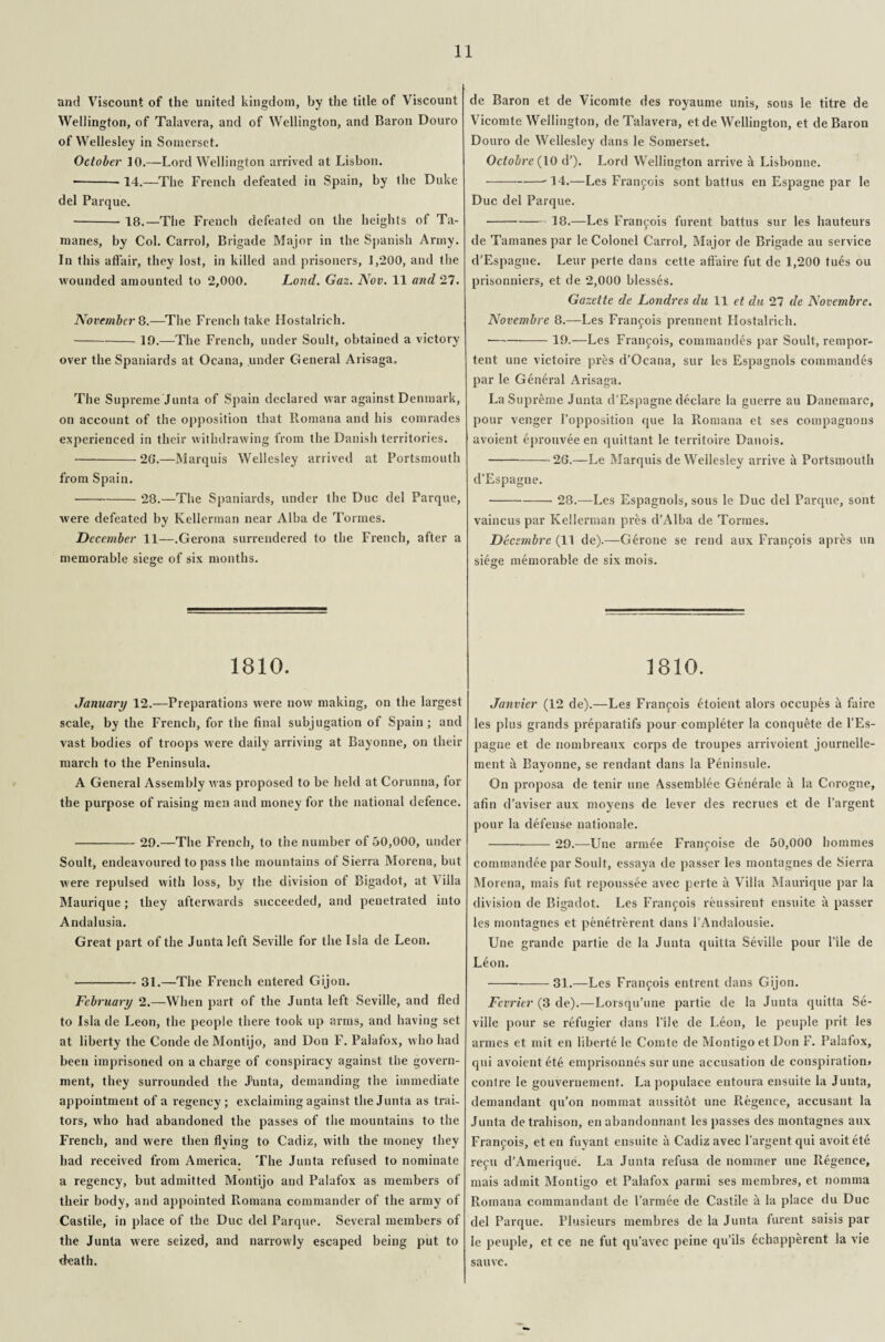 and Viscount of the united kingdom, by the title of Viscount Wellington, of Talavera, and of Wellington, and Baron Douro of Wellesley in Somerset. October 10.—Lord Wellington arrived at Lisbon. ---14.—The French defeated in Spain, by the Duke del Parque. -18.—The French defeated on the heights of Ta- manes, by Col. Carrol, Brigade Major in the Spanish Army. In this affair, they lost, in killed and prisoners, 1,200, and the wounded amounted to 2,000. Lond. Gaz. Nov. 11 and 27. November 8.—The French take Hostalrich. -19.—The French, under Soult, obtained a victory over the Spaniards at Ocana, under General Arisaga, The Supreme Junta of Spain declared war against Denmark, on account of the opposition that Romana and his comrades experienced in their withdrawing from the Danish territories. -20*.—Marquis Wellesley arrived at Portsmouth from Spain. -28.—The Spaniards, under the Due del Parque, were defeated by Kellerman near Alba de Tormes. December 11—.Gerona surrendered to the French, after a memorable siege of six months. 1810. January 12.—Preparations were now making, on the largest scale, by the French, for the final subjugation of Spain ; and vast bodies of troops were daily arriving at Bayonne, on their march to the Peninsula. A General Assembly was proposed to be held at Corunna, for the purpose of raising men and money for the national defence. -29.—The French, to the number of 50,000, under Soult, endeavoured to pass the mountains of Sierra Morena, but were repulsed with loss, by the division of Bigadot, at Vilia Maurique; they afterwards succeeded, and penetrated into Andalusia. Great part of the Junta left Seville for the Isla de Leon. —-31.—The French entered Gijon. February 2.—When part of the Junta left Seville, and fled to Isla de Leon, the people there took up arms, and having set at liberty the Conde deMontijo, and Don F. Palafox, who had been imprisoned on a charge of conspiracy against the govern¬ ment, they surrounded the J’unta, demanding the immediate appointment of a regency; exclaiming against the Junta as trai¬ tors, who had abandoned the passes of the mountains to the French, and were then flying to Cadiz, with the money they had received from America. The Junta refused to nominate a regency, but admitted Montijo and Palafox as members of their body, and appointed Romana commander of the army of Castile, in place of the Due del Parque. Several members of the Junta were seized, and narrowly escaped being put to death. de Baron et de Vicomte des royaume unis, sous le titre de Vicomte Wellington, de Talavera, etde Wellington, et de Baron Douro de Wellesley dans le Somerset. Octobre (10 d’). Lord Wellington arrive & Lisbonne. • --14.—Les Francois sont battus en Espagne par le Due del Parque. -18.—Les Francois furent battus sur les hauteurs de Tamanes par le Colonel Carrol, Major de Brigade au service d’Espagne. Leur perte dans cette affaire fut de 1,200 tues ou prisonniers, et de 2,000 blesses. Gazette de Londres du 11 et du 27 de Novembre. Novembre 8.—Les Francois prennent Hostalrich. * -19.—Les Franfois, commandes par Soult, rempor- tent une victoire pres d’Ocana, sur les Espagnols commandes par le General Arisaga. La Supreme Junta d’Espagne declare la guerre au Danemarc, pour venger l’opposition que la Romana et ses compagnons avoient eprouvee en quittant le territoire Danois. --—20.—Le Marquis de Wellesley arrive a Portsmouth d’Espagne. -28.—Les Espagnols, sous le Due del Parque, sont vaincus par Kellerman pres d’Alba de Tormes. Decembre (11 de).—Gerone se rend aux Franfois apres un siege memorable de six mois. © 1810. Janvier (12 de).—Les Francis Goient alors occupfes it faire les plus grands preparatifs pour completer la conquete de l’Es- pagne et de nombreaux corps de troupes arrivoient journelle- ment it Bayonne, se rendant dans la Peninsule. On proposa de tenir une Assemblee Generate a la Corogne, afin d’aviser aux moyens de lever des recrucs et de l’argent pour la defense nationale. -29.—Une armee Franjoise de 50,000 hornmes commandee par Soult, essaya de passer les montagnes de Sierra Morena, mais fut repoussee avec perte ii Villa Maurique par la division de Bigadot. Les Francois reussirent ensuite a passer les montagnes et penetrerent dans l'Andalousie. Une grande partie de la Junta quitta Seville pour l’ile de Leon. -31.—Les Francois entrent dans Gijon. Fevrier (3 de).—Lorsqu’une partie de la Junta quitta Se¬ ville pour se refugier dans file de Leon, le peuple prit les armes et mit en liberte le Comte de MontigoetDon F. Palafox, qui avoient ete emprisonnes sur une accusation de conspiration* contre le gouvernement. La populace entoura ensuite la Junta, demandant qu’on nommat aussitot une Regence, accusant la Junta detrahison, en abandonnant les passes des montagnes aux Francois, et en fuyant ensuite it Cadiz avec l’argent qui avoitete repu d’Amerique. La Junta refusa de nommer une Regence, mais admit Montigo et Palafox parmi ses membres, et nomma Romana commandant de l’armee de Castile it la place du Due del Parque. Plusieurs membres de la Junta furent saisis par le peuple, et ce ne fut qu’avec peine qu’ils 6chapperent la vie sauve.