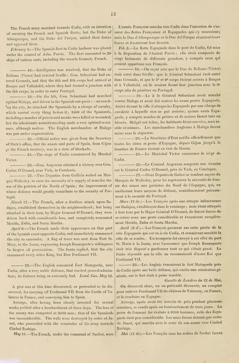 The French army marched towards Cadiz, with an intention of securing the French and Spanish fleets; but the Duke of Albuquerque, and the Duke del i arque, united tlieii forces and opposed them. February 3.—The Spanish fleet in Cadiz harbour was placed under the control of Adm. Purvis. 1 he fleet amounted to 20 ships of various sorts, including the vessels formerly French. - 10.—Intelligence was received, that the Duke of Belluno (Victor) had entered Seville: Gen. Sebastiani had en¬ tered Grenada, and that the 8th and 9th corps had arrived at Burgos and Valladolid, where they had formed a junction with the Glh corps, in order to enter Portugal. -10.—On the 5th, Gen. Sebastiani had marched against Malaga, and driven in the Spanish out-posts :—on reach- big the city, he attacked the Spaniards by a charge of cavalry, which carried every thing before it; 1500 of the Spaniards, includinga number of priests and monks were killed or wounded; but the inhabitants notwithstanding made a very spirited resist¬ ance, although useless. The English merchandize at Malaga was put under sequestration. -20.—Official notice was given from the Secretary of State’s office, that the coasts and ports of Spain, from Gijon to the French territory, was in a state of blockade. -24.—The siege of Cadiz commenced by Marshal Victor. -2G.—Gen. Augereau obtained a victory over Gen. Carlos O’Donnel, near Vicb, in Catalonia. -27.—Two Deputies from Gallicia waited on Mar¬ quis Wellesley, to state the necessity of a supply of arms for the use of the patriots of the North of Spain ; the improvement of whose defence would greatly contribute to the security of Por¬ tugal. March 17.— The French, after a fruitless attack upon Ba- dajos, established themselves in the neighbourhood ; but being attacked in their turn, by Major General O’Donnel, they were driven back with considerable loss, and completely evacuated Merida, Zafra, and Santa Martha. April G.—The French made their appearance on that part of the Spanish coast opposite Cadiz, and immediately summoned the city to surrender. A flag of truce was sent from Port St. Mary, to the Junta, expressing Joseph Buonaparte’s willingness to forgive all provocation. The Junta replied, that the city renounced every other King, but Don Ferdinand VIE —-23.—The English evacuated Fort Matagorda, near Cadiz, after a very noble defence, that excited general admira¬ tion; its fortress being so extremely bad. Land. Gaz. May 12. A plot was at this time discovered, or pretended to be dis¬ covered, for carrying off Ferdinand VII from the Castle of Va- lancea in France, and conveying him to Spain. Astorga, after having been closely invested for several weeks yielded after a bombardment of three days. The loss of the enemy was computed at 3000 men; that of tlie Spaniards was inconsiderable. The walls were destroyed by order of Ju- not, who proceeded with the remainder of his army towards Ciudad Rodrigo. May 11.—The French, under the command of Suchet, were L’armee Francoise marcha vers Cadiz dans l’intention de s'as- surer des flottes Francoises et Espagnoles qui s’y trouvoient; mais le Due d’Albuquerque et leDuc del Parquc reunirentleurs forces et frustrerent leur dessein. Feb. 3.—La flotte Espagnole dans le port de Cadiz, fut mise a la disposition de l’Amiral Purvis ; elle etoit composite de vingt batiments de differente grandeur, y compris ceux qui avoient appartenu aux Francois. - 10.—On refut avis que le Due de Belluno (Victor) etoit entre dans Seville: que le General Sebastiani Goit entre dans Grenade, et que le 8e et 9e corps etoient arrives a Burgos et a Valladolid, ou ils avoient forme leur jonction avec le Ge corps afin de penetrer en Portugal. --10.—Le 5 le General Sebastiani avoit marche contre Malaga et avoit fait rentier les avant postes Espagnols. Arrive devant la ville il attaqua les Espagnols par une charge de cavalerie it laquelle rien ne put resister; quinze cents Espa¬ gnols, y compris nombre de pretres et demoines furent tues ou blesses. Malgre cet echec, les habitants firent une vive, mais in¬ utile resistance. Les marchandises Angloises a Malaga furent mises sous le sequestre. _20.—Le Secretaire d’Etat notifia officiellement que toutes les cotes et ports d’Espagne, depuis Gijon jusqu’k la frontiere de France etoient en Gat de blocus. _24.—Le Marechal Victor commence le siege de Cadiz. -26.—Le General Augereau remporte une victoire sur le General Carlos O’Donnel, pres de Vicb, en Catalogue. --27.—Deux Deputes de Galice se rendent aupres du Marquis de Wellesley, pour lui representer la necessitede four- nir des armes aux patriotes du Nord de l’Espagne, qui, en ameliorant leurs moyens de defense, contribueroient puissam- ment a la securite du Portugal. Mars (17 de.)— Les Francois apres une attaque infructueuse sur Radajoz, s’etablissent dans le voisinage ; mais Gant attaques a leur tour par le Major General O’Donnel, ils furent forces de se retirer avec une perte considerable et evacuerent complGe- ment Merida, Zafra et Santa Martha. Avril (G d’).—Les Francois parurent sur cette partie de la cote Espagnole qui est vis-a-vis Cadiz, et sommerent aussitot la ville de se rendre. Un trompette fut envoye a cet efi’et du port St. Marie a la Junta, avec l’assurance que Joseph Buonaparte etoit tres dispose a pardonner tout ce qui s’etoit passe. La Junta repondit que la ville ne reconnoissoit d’autre Roi que Ferdinand VII. -23.—Les Anglois evacuerent le fort Matagorda pres de Cadiz apres une belle defense, qui excita une admiration ge- nerale, car le fort etoit k peine tenable. Gazette dc Londres du 12 de Mai. On decouvrit alors, ou on pretendit decouvrir, un complot pour enlever Ferdinand VII du chateau de Valancey, en France, et le conduire en Espagne. Astorga, apres avoir ete investie de pres pendant plusieurs semaines, se rendit apres un bornbardement de trois jours. La perte de 1’ennemi fut evaluee a 3000 homines, celle des Espa¬ gnols etoit peu considerable. Les murs furent detruits par ordre de Junot, qui marcha avec le reste de son armee vers Ciudad Rodrigo. Mai (LI de).—Les Francois sous les ordres de Suchet furent |