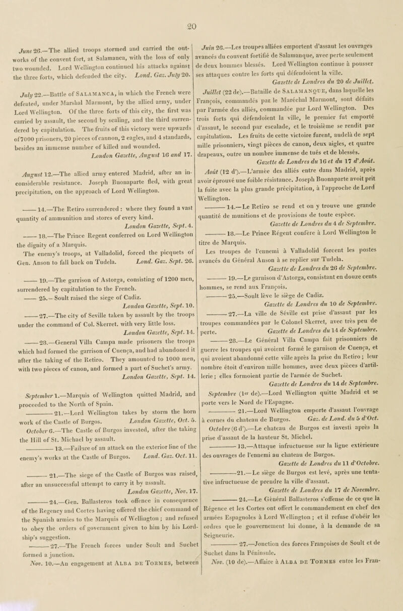 June 26.— The allied troops stormed and carried the out¬ works of the convent fort, at Salamanca, with the loss of only two wounded. Lord Wellington continued his attacks against the three forts, which defended the city. Lond. Gaz. July 20. July 22._Battle of Salamanca, in which the French were defeated, under Marshal Marmont, by the allied army, under Lord Wellington. Of the three forts of this city, the first was carried by assault, the second by scaling, and the third surren¬ dered by capitulation. The fruits of this victory were upwards of7000 prisoners, 20 pieces of cannon, 2 eagles, and 4 standards, besides an immense number of killed and wounded. London Gazette, August 10 and 17. August 12.—The allied army entered Madrid, after an in¬ considerable resistance. Joseph Buonaparte fled, with great precipitation, on the approach of Lord Wellington. --14.—The Retiro surrendered : where they found a vast quantity of ammunition and stores of every kind. London Gazette, Sept. 4. _18.—The Prince Regent conferred on Lord Wellington the dignity of a Marquis. The enemy’s troops, at Valladolid, forced the picquets of Gen. Anson to fall back on Tudela. Lond. Gaz. Sept. 26. -19,—The garrison of Astorga, consisting of 1200 men, surrendered by capitulation to the French. -25. — Soult raised the siege of Cadiz. London Gazette, Sept. 10. -27.—The city of Seville taken by assault by the troops under the command of Col. Skerret. with very little loss. London Gazette, Sept. 14. -28.—General Villa Campa made prisoners the troops which had formed the garrison of Cuenca, and had abandoned it after the taking of the Retiro. They amounted to 1000 men, with two pieces of canon, and formed a part ot Suchets army. London Gazette, Sept. 14. September 1.—Marquis of Wellington quitted Madrid, and proceeded to the North of Spain. -21.—Lord Wellington takes by storm the horn work of the Castle of Burgos. London Gazette, Oct. o. October 6.—The Castle of Burgos invested, after the taking the Hill of St. Michael by assault. _13.—Failure of an attack on the exterior line of the enemy’s works at the Castle of Burgos. Lond. Gaz. Oct. 11. _21._The siege of the Castle of Burgos was raised, after an unsuccessful attempt to carry it by assault. London Gazette, Nov. 17. _24.—Gen. Ballasteros took offence in consequence of the Regency and Cortes having offered the chief command of the Spanish armies to the Marquis of Wellington ; and refused to obey the orders of government given to him by his Lord¬ ship’s suggestion. --27.—The French forces under Soult and Suchet formed a junction. Nov. 10.—An engagement at Alba de Tormes, between Juin 2G.—Les troupes alliees emportent d’assaut les ouvrages avances du couvent fortifie de Salamanque, avec perte seulement de deux homines blesses. Lord Wellington continue a pousser ses attaques contre les forts qui defendoient la ville. Gazette de Londres du 20 de Juillet. Juillet (22 de).—Bataille de Salamanoue, dans laquelle les Francois, commandes par le Marechal Marmont, sont defaits par l’armee des allies, commandee par Lord V eliington. Des trois forts qui defendoient la ville, le premier fut emportS d’assaut, le second par escalade, et le troisieme se rendit par capitulation. Les fruits de cette victoire furent, audela de sept mille prisonniers, vingt pieces de canon, deux aigles, et quatre drapeaux, outre un nombre immense de tues et de blesses. Gazette de Londres du 1G et du 17 d’Aoiit. Aout( 12 d’).—L’armee des allies entre dans Madrid, apres avoir eprouve une foible resistance. Joseph Buonaparte avoit prit la fuite avec la plus grande precipitation, a l’approche de Lord Wellington. __14.— Le Retiro se rend et on y trouve une grande quantite de munitions et de provisions de toute espece. Gazette de Londres du 4 de Septembre. __ 18.—Le Prince Regent confere a Lord Wellington le titre de Marquis. Les troupes de l’ennemi k Valladolid forcent les postes avances du General Anson k se replier sur Tudela. Gazette de Londres du 26 de Septembre. --19.—Le garnison d’Astorga, consistant en douze cents hommes, se rend aux Franpois. -25.—Soult leve le siege de Cadiz. Gazette de Londres du 10 de Septembre. _27.—La ville de Seville est prise d’assaut par les troupes commandees par le Colonel Skerret, avec tres peu de ‘ perte. Gazette de Londres du 14 de Septembre. -28.—Le General Villa Campa fait prisonniers de guerre les troupes qui avoient forme le garnison de Cuenpa, et qui avoient abandonne cette ville apres la prise du Retiro ; leur nombre etoit d’environ mille hommes, avec deux pieces d artil- lerie; elles formoient partie de l’armee de Suchet. Gazette de Londres du 14 de Septembre. Septembre (ler de).—Lord Wellington quitte Madrid et se porte vers le Nord de l’Espagne. -_21.—Lord Wellington emporte d’assaut l’ouvrage a comes du chateau de Burgos. Gaz. de Lond. du 5 d Oct. Octobre (6 d’).—Le chateau de Burgos est investi apres la prise d’assaut de la hauteur St. Michel. --13.—Attaque infructueuse sur la ligue exterieure des ouvrages de l’ennemi au chateau de Burgos. Gazette de Londres du 11 d’Octobre. -21.— Le siege de Burgos est leve, apres une tenta¬ tive infructueuse de prendre la ville d’assaut. Gazette de Londres du 17 de Novembre. -24.—Le General Ballasteros s’offense de ce que la Retrence et les Cortes out offert le commandement en chef des armees Espagnoles k Lord Wellington ; et il refuse d’obeir les ordres que le gouvernement lui donne, k la demande de sa Seigneurie. --27.—Jonction des forces Franpoises de Soult et de Suchet dans la Peninsule. Nov. (10 de).—Affaire a Alba de Tormes entre les Fran-