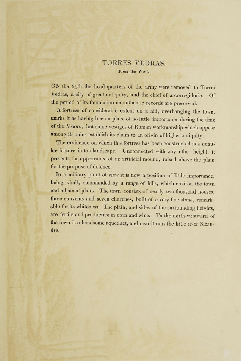From the West. ON the 29th the head-quarters of the army were removed to Torres Vedras, a city of great antiquity, and the chief of a corregidoria. Of the period of its foundation no authentic records are preserved. A fortress of considerable extent on a hill, overhanging the town, marks it as having been a place of no little importance during the time of the Moors ; but some vestiges of Roman workmanship which appear among its ruins establish its claim to an origin of higher antiquity. The eminence on which this fortress has been constructed is a singu¬ lar feature in the landscape. Unconnected with any other height, it presents the appearance of an artificial mound, raised above the plain for the purpose of defence. In a military point of view it is now a position of little importance, being wholly commanded by a range of hills, which environ the town and adjacent plain. The town consists of nearly two thousand houses, three convents and seven churches, built of a very fine stone, remark¬ able for its whiteness. The plain, and sides of the surrounding; heights, are fertile and productive in corn and wine. To the north-westward of the town is a handsome aqueduct, and near it runs the little river Sizars dre.