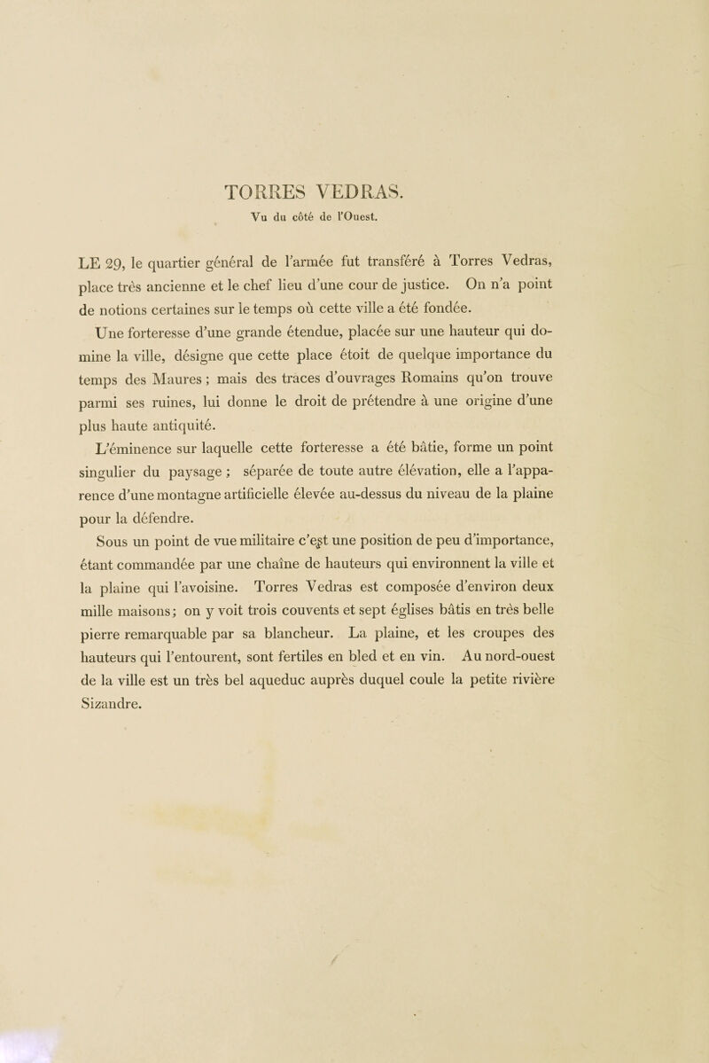 Vu du cote de l’Ouest. LE 29, le quartier general de Tarmee fut transfere a Torres Vedras, place tres ancienne et le chef lieu dune cour de justice. On n’a point de notions certaines sur le temps oh cette ville a ete fondee. Une forteresse d'une grande etendue, placee sur une hauteur qui do- mine la ville, designe que cette place 6toit de quelque importance du temps des Maures; mais des traces d’ouvrages Romains qu’on trouve parmi ses mines, lui donne le droit de pretendre a une origine d'une plus haute antiquite. I/eminence sur laquelle cette forteresse a ete batie, forme un point singulier du paysage ; separee de toute autre elevation, elle a Tappa- rence d'une montagne artificielle elevee au-dessus du niveau de la plaine pour la defendre. Sous un point de vue militaire c’e$t une position de peu d’importance, etant commandee par une chaine de hauteurs qui environnent la ville et la plaine qui havoisine. Torres Vedras est composee d’environ deux mille maisons; on y voit trois couvents et sept eglises batis en tres belle pierre remarquable par sa blancheur. La plaine, et les croupes des hauteurs qui Tentourent, sont fertiles en bled et en vin. Au nord-ouest de la ville est un trks bel aqueduc auprks duquel coule la petite riviere Sizandre.