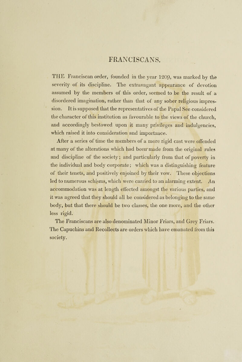 FRANCISCANS. THE Franciscan order, founded in the year 1209, was marked by the severity of its discipline. The extravagant appearance of devotion assumed by the members of this order, seemed to be the result of a disordered imagination, rather than that of any sober religious impres¬ sion. It is supposed that the representatives of the Papal See considered the character of this institution as favourable to the views of the church, and accordingly bestowed upon it many privileges and indulgencies, which raised it into consideration and importance. After a series of time the members of a more rigid cast were offended at many of the alterations which had been* made from the original rules and discipline of the society; and particularly from that of poverty in the individual and body corporate; which was a distinguishing feature of their tenets, and positively enjoined by their vow. These objections led to numerous schisms, which were carried to an alarming extent. An accommodation was at length effected amongst the various parties, and it was agreed that they should all be considered as belonging to the same body, but that there should be two classes, the one more, and the other less rigid. The Franciscans are also denominated Minor Friars, and Grey Friars. The Capuchins and Recollects are orders which have emanated from this society.