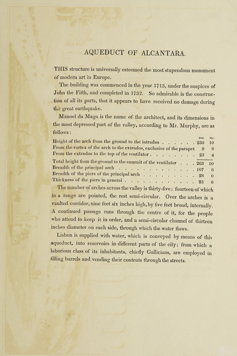 THIS structure is universally esteemed the most stupendous monument of modern art in Europe. The building was commenced in the year 1713, under the auspices of John the Fifth, and completed in 1732. So admirable is the construc¬ tion ot all its parts, that it appears to have received no damage during the great earthquake. Manoel da Maga is the name of the architect, and its dimensions in the most depressed part ot the valley, according to Mr. Murphy, are as follows: Feet. Height of the arch from the ground to the intrados.230 From the vortex of the arch to the extrados, exclusive of the parapet 9 From the extrados to the top of the ventilator.23 Total height from the ground to the summit of the ventilator . . . 263 Breadth of the principal arch. IQ7 Breadth of the piers of the principal arch.28 Thickness of the piers in general. 23 Inc. 10 8 4 10 8 0 8 The number of arches across the valley is thirty-five; fourteen of which in a range are pointed, the rest semi-circular. Over the arches is a vaulted corridor, nine feet six inches high, by five feet broad, internally. A continued passage runs through the centre of it, for the people who attend to keep it in order, and a semi-circular channel of thirteen inches diameter on each side, through which the water flows. Lisbon is supplied with water, which is conveyed by means of this aqueduct, into reservoirs in different parts of the city; from which a laborious class of its inhabitants, chiefly Gallicians, are employed in filling barrels and vending their contents through the streets.