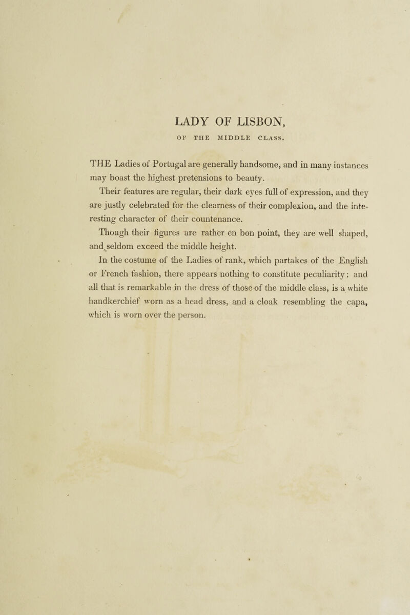 LADY OF LISBON, OF THE MIDDLE CLASS. THE Ladies of Portugal are generally handsome, and in many instances may boast the highest pretensions to beauty. Their features are regular, their dark eyes full of expression, and they are justly celebrated for the clearness of their complexion, and the inte¬ resting character of their countenance. Though their figures are rather en bon point, they are well shaped, and seldom exceed the middle height. In the costume of the Ladies of rank, which partakes of the English or French fashion, there appears nothing to constitute peculiarity; and all that is remarkable in the dress of those of the middle class, is a white handkerchief worn as a head dress, and a cloak resembling the capa, which is worn over the person.