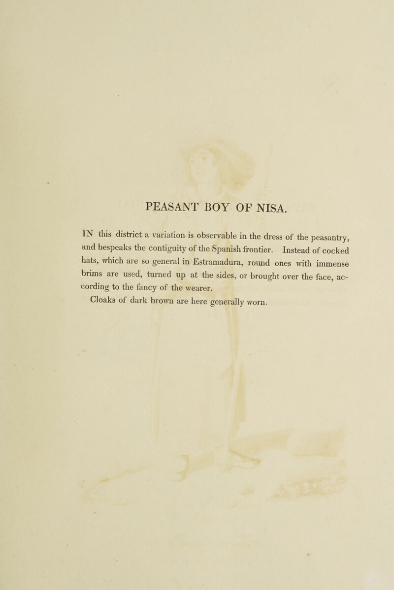 PEASANT BOY OF NISA. IN this district a variation is observable in the dress of the peasantry, and bespeaks the contiguity of the Spanish frontier. Instead of cocked hats, which aie so general in -Lstramadura, round ones with immense brims are used, turned up at the sides, or brought over the face, ac¬ cording to the fancy of the wearer. Cloaks of dark brown are here generally worn.